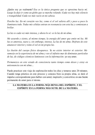 ¿Quién soy yo realmente? Esa es la única pregunta que se aproxima hacia mí.
Luego la dejo ir como un globo que se marcha volando. Cada vez hay más silencio
y tranquilidad. Cada vez más vacío en mi cabeza.
Percibo luz. En mi corazón veo luz, como si el sol saliera allí y poco a poco lo
iluminara todo. Todas mis células entran en resonancia con esta luz y comienzan a
brillar.
La luz es cada vez más intensa, y ahora lo sé: es la luz de mi alma.
Me acuerdo y siento, al mismo tiempo, la energía del amor que emite mi luz. Mi
luz es amorosa, suave y, sin embargo, intensa. La luz de mi alma. Disfruto de este
amanecer interior y tomo el sol en mi propia luz.
La ilusión del cuerpo físico desaparece. Ya no existe interior ni exterior. Me
sumerjo en la experiencia de mi alma y veo el infinito mar de diminutas partículas
de luz, de códigos cósmicos luminosos con la información: yo soy amor.
Permanezco en este estado de consciencia tanto tiempo como deseo y estoy en
unisonancia con mi alma…
Puede practicar este viaje de exploración todos los días y tomarse unos 20 minutos.
Cuando tenga práctica en este proceso y conozca bien su propia alma, se dará el
impulso correspondiente para hablar con usted, inspirarle y convertirse en una fuente
permanente de amor para sí mismo.
LA MATERIA ES LA FORMA MÁS DENSA DEL ESPÍRITU, Y EL
ESPÍRITU ES LA FORMA MÁS SUTIL DE LA MATERIA
 