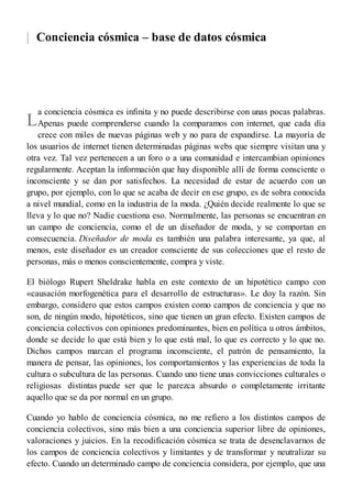 |
L
Conciencia cósmica – base de datos cósmica
a conciencia cósmica es infinita y no puede describirse con unas pocas palabras.
Apenas puede comprenderse cuando la comparamos con internet, que cada día
crece con miles de nuevas páginas web y no para de expandirse. La mayoría de
los usuarios de internet tienen determinadas páginas webs que siempre visitan una y
otra vez. Tal vez pertenecen a un foro o a una comunidad e intercambian opiniones
regularmente. Aceptan la información que hay disponible allí de forma consciente o
inconsciente y se dan por satisfechos. La necesidad de estar de acuerdo con un
grupo, por ejemplo, con lo que se acaba de decir en ese grupo, es de sobra conocida
a nivel mundial, como en la industria de la moda. ¿Quién decide realmente lo que se
lleva y lo que no? Nadie cuestiona eso. Normalmente, las personas se encuentran en
un campo de conciencia, como el de un diseñador de moda, y se comportan en
consecuencia. Diseñador de moda es también una palabra interesante, ya que, al
menos, este diseñador es un creador consciente de sus colecciones que el resto de
personas, más o menos conscientemente, compra y viste.
El biólogo Rupert Sheldrake habla en este contexto de un hipotético campo con
«causación morfogenética para el desarrollo de estructuras». Le doy la razón. Sin
embargo, considero que estos campos existen como campos de conciencia y que no
son, de ningún modo, hipotéticos, sino que tienen un gran efecto. Existen campos de
conciencia colectivos con opiniones predominantes, bien en política u otros ámbitos,
donde se decide lo que está bien y lo que está mal, lo que es correcto y lo que no.
Dichos campos marcan el programa inconsciente, el patrón de pensamiento, la
manera de pensar, las opiniones, los comportamientos y las experiencias de toda la
cultura o subcultura de las personas. Cuando uno tiene unas convicciones culturales o
religiosas distintas puede ser que le parezca absurdo o completamente irritante
aquello que se da por normal en un grupo.
Cuando yo hablo de conciencia cósmica, no me refiero a los distintos campos de
conciencia colectivos, sino más bien a una conciencia superior libre de opiniones,
valoraciones y juicios. En la recodificación cósmica se trata de desenclavarnos de
los campos de conciencia colectivos y limitantes y de transformar y neutralizar su
efecto. Cuando un determinado campo de conciencia considera, por ejemplo, que una
 