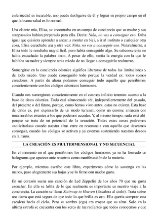 enfermedad es incurable, uno puede desligarse de él y lograr su propio campo en el
que la buena salud es lo normal.
Una cliente mía, Elisa, se encontraba en un campo de conciencia que su madre y sus
antepasados habían preparado para ella. Decía: Niña, no vas a conseguir eso. Daba
igual que quisiera aprender a andar, a montar en bici, a ir al instituto o cualquier otra
cosa, Elisa escuchaba una y otra vez: Niña, no vas a conseguir eso. Naturalmente, a
Elisa todo le resultaba muy difícil, pero había conseguido algo. Su subconsciente no
había escuchado la palabra «no». A pesar de ello, sentía la energía con la que le
hablaba su madre y siempre tenía miedo de no llegar a conseguirlo realmente.
Sumergirse en la conciencia cósmica significa liberarse de todas las limitaciones y
de todo miedo. Uno puede conseguirlo todo porque la verdad es: todos somos
creadores. A partir de ahora podemos conseguir todo aquello que percibimos
conscientemente con los códigos cósmicos luminosos.
Cuando nos sumergimos conscientemente en el cosmos infinito tenemos acceso a la
base de datos cósmica. Todo está almacenado ahí, independientemente del pasado,
del presente o del futuro, porque, como hemos visto antes, estos no existen. Esta base
de datos es, por expresarlo de un modo terrenal, como un enorme almacén con
innumerables estantes a los que podemos acceder. Y, al mismo tiempo, nada está ahí
porque se trata de un potencial de la creación. Todas estas cosas podremos
«solicitarlas» cuando nuestra alma entre en resonancia con aquello que deseamos
conseguir, cuando los códigos se activen y ya estemos sosteniendo nuestros deseos
en la mano.
LA CREACIÓN ES MULTIDIMENSIONAL Y NO SECUENCIAL
En el momento en el que percibimos los códigos luminosos ya se ha formado un
holograma que aparece ante nosotros como manifestación de la materia.
Por ejemplo, mientras escribo este libro, experimento cómo lo sostengo en las
manos, paso alegremente sus hojas y se lo firmo con mucho gusto.
En mi corazón suena una canción de Led Zeppelin de los años 70 que me gusta
escuchar. En ella se habla de lo que realmente es importante en nuestro viaje a la
conciencia. La canción se llama Stairway to Heaven (Escalera al cielo). Trata sobre
una dama que está segura de que todo lo que brilla es oro. Ella quería comprar esta
escalera hacia el cielo. Pero su sombra (ego) era mayor que su alma. Solo en la
última estrofa se encuentra con los seres de luz radiantes que todos conocemos y que
 