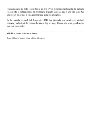 le enseñan que no todo lo que brilla es oro. «Y si escuchas atentamente, la melodía
(y con ella la vibración) al fin te llegará. Cuando todo sea uno y uno sea todo. Ser
una roca y no rodar. Y va a comprar una escalera al cielo».
En la portada original del disco (de 1971) hay dibujada una escalera al cielo/al
cosmos y delante de la entrada luminosa hay un ángel blanco con unas grandes alas
que está esperando.
Viaje 10: el cosmos – Stairway to Heaven
Tengo el billete en la mano. Ni una palabra. Solo silencio.
 