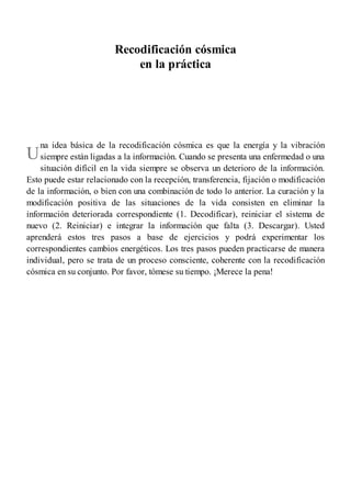 U
Recodificación cósmica
en la práctica
na idea básica de la recodificación cósmica es que la energía y la vibración
siempre están ligadas a la información. Cuando se presenta una enfermedad o una
situación difícil en la vida siempre se observa un deterioro de la información.
Esto puede estar relacionado con la recepción, transferencia, fijación o modificación
de la información, o bien con una combinación de todo lo anterior. La curación y la
modificación positiva de las situaciones de la vida consisten en eliminar la
información deteriorada correspondiente (1. Decodificar), reiniciar el sistema de
nuevo (2. Reiniciar) e integrar la información que falta (3. Descargar). Usted
aprenderá estos tres pasos a base de ejercicios y podrá experimentar los
correspondientes cambios energéticos. Los tres pasos pueden practicarse de manera
individual, pero se trata de un proceso consciente, coherente con la recodificación
cósmica en su conjunto. Por favor, tómese su tiempo. ¡Merece la pena!
 
