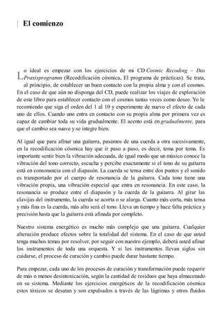 |
L
El comienzo
o ideal es empezar con los ejercicios de mi CD Cosmic Recoding – Das
Praxisprogramm (Recodificación cósmica, El programa de prácticas). Se trata,
al principio, de establecer un buen contacto con la propia alma y con el cosmos.
En el caso de que aún no disponga del CD, puede realizar los viajes de exploración
de este libro para establecer contacto con el cosmos tantas veces como desee. Yo le
recomiendo que siga el orden del 1 al 10 y experimente de nuevo el efecto de cada
uno de ellos. Cuando uno entra en contacto con su propia alma por primera vez es
capaz de cambiar toda su vida gradualmente. El acento está en gradualmente, para
que el cambio sea suave y se integre bien.
Al igual que para afinar una guitarra, pasamos de una cuerda a otra sucesivamente,
en la recodificación cósmica hay que ir paso a paso, es decir, tema por tema. Es
importante sentir bien la vibración adecuada, de igual modo que un músico conoce la
vibración del tono correcto, escucha y percibe exactamente si el tono de su guitarra
está en consonancia con el diapasón. La cuerda se tensa entre dos puntos y el sonido
es transportado por el cuerpo de resonancia de la guitarra. Cada tono tiene una
vibración propia, una vibración especial que entra en resonancia. En este caso, la
resonancia se produce entre el diapasón y la cuerda de la guitarra. Al girar las
clavijas del instrumento, la cuerda se acorta o se alarga. Cuanto más corta, más tensa
y más fina es la cuerda, más alto será el tono. Lleva un tiempo y hace falta práctica y
precisión hasta que la guitarra está afinada por completo.
Nuestro sistema energético es mucho más complejo que una guitarra. Cualquier
alteración produce efectos sobre la totalidad del sistema. En el caso de que usted
tenga muchos temas por resolver, por seguir con nuestro ejemplo, deberá usted afinar
los instrumentos de toda una orquesta. Y si los instrumentos llevan siglos sin
cuidarse, el proceso de curación y cambio puede durar bastante tiempo.
Para empezar, cada uno de los procesos de curación y transformación puede requerir
de más o menos desintoxicación, según la cantidad de residuos que haya almacenado
en su sistema. Mediante los ejercicios energéticos de la recodificación cósmica
estos tóxicos se desatan y son expulsados a través de las lágrimas y otros fluidos
 