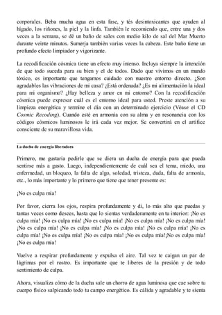 corporales. Beba mucha agua en esta fase, y tés desintoxicantes que ayuden al
hígado, los riñones, la piel y la linfa. También le recomiendo que, entre una y dos
veces a la semana, se dé un baño de sales con medio kilo de sal del Mar Muerto
durante veinte minutos. Sumerja también varias veces la cabeza. Este baño tiene un
profundo efecto limpiador y vigorizante.
La recodificación cósmica tiene un efecto muy intenso. Incluya siempre la intención
de que todo suceda para su bien y el de todos. Dado que vivimos en un mundo
tóxico, es importante que tengamos cuidado con nuestro entorno directo. ¿Son
agradables las vibraciones de mi casa? ¿Está ordenada? ¿Es mi alimentación la ideal
para mi organismo? ¿Hay belleza y amor en mi entorno? Con la recodificación
cósmica puede expresar cuál es el entorno ideal para usted. Preste atención a su
limpieza energética y termine el día con un determinado ejercicio (Véase el CD
Cosmic Recoding). Cuando esté en armonía con su alma y en resonancia con los
códigos cósmicos luminosos le irá cada vez mejor. Se convertirá en el artífice
consciente de su maravillosa vida.
La ducha de energía liberadora
Primero, me gustaría pedirle que se diera un ducha de energía para que pueda
sentirse más a gusto. Luego, independientemente de cuál sea el tema, miedo, una
enfermedad, un bloqueo, la falta de algo, soledad, tristeza, duda, falta de armonía,
etc., lo más importante y lo primero que tiene que tener presente es:
¡No es culpa mía!
Por favor, cierra los ojos, respira profundamente y di, lo más alto que puedas y
tantas veces como desees, hasta que lo sientas verdaderamente en tu interior: ¡No es
culpa mía! ¡No es culpa mía! ¡No es culpa mía! ¡No es culpa mía! ¡No es culpa mía!
¡No es culpa mía! ¡No es culpa mía! ¡No es culpa mía! ¡No es culpa mía! ¡No es
culpa mía! ¡No es culpa mía! ¡No es culpa mía! ¡No es culpa mía!¡No es culpa mía!
¡No es culpa mía!
Vuelve a respirar profundamente y expulsa el aire. Tal vez te caigan un par de
lágrimas por el rostro. Es importante que te liberes de la presión y de todo
sentimiento de culpa.
Ahora, visualiza cómo de la ducha sale un chorro de agua luminosa que cae sobre tu
cuerpo físico salpicando todo tu campo energético. Es cálida y agradable y te sienta
 