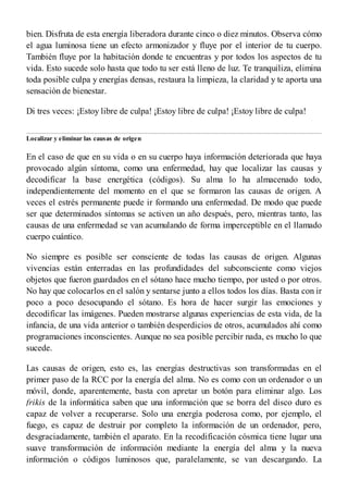 bien. Disfruta de esta energía liberadora durante cinco o diez minutos. Observa cómo
el agua luminosa tiene un efecto armonizador y fluye por el interior de tu cuerpo.
También fluye por la habitación donde te encuentras y por todos los aspectos de tu
vida. Esto sucede solo hasta que todo tu ser está lleno de luz. Te tranquiliza, elimina
toda posible culpa y energías densas, restaura la limpieza, la claridad y te aporta una
sensación de bienestar.
Di tres veces: ¡Estoy libre de culpa! ¡Estoy libre de culpa! ¡Estoy libre de culpa!
Localizar y eliminar las causas de origen
En el caso de que en su vida o en su cuerpo haya información deteriorada que haya
provocado algún síntoma, como una enfermedad, hay que localizar las causas y
decodificar la base energética (códigos). Su alma lo ha almacenado todo,
independientemente del momento en el que se formaron las causas de origen. A
veces el estrés permanente puede ir formando una enfermedad. De modo que puede
ser que determinados síntomas se activen un año después, pero, mientras tanto, las
causas de una enfermedad se van acumulando de forma imperceptible en el llamado
cuerpo cuántico.
No siempre es posible ser consciente de todas las causas de origen. Algunas
vivencias están enterradas en las profundidades del subconsciente como viejos
objetos que fueron guardados en el sótano hace mucho tiempo, por usted o por otros.
No hay que colocarlos en el salón y sentarse junto a ellos todos los días. Basta con ir
poco a poco desocupando el sótano. Es hora de hacer surgir las emociones y
decodificar las imágenes. Pueden mostrarse algunas experiencias de esta vida, de la
infancia, de una vida anterior o también desperdicios de otros, acumulados ahí como
programaciones inconscientes. Aunque no sea posible percibir nada, es mucho lo que
sucede.
Las causas de origen, esto es, las energías destructivas son transformadas en el
primer paso de la RCC por la energía del alma. No es como con un ordenador o un
móvil, donde, aparentemente, basta con apretar un botón para eliminar algo. Los
frikis de la informática saben que una información que se borra del disco duro es
capaz de volver a recuperarse. Solo una energía poderosa como, por ejemplo, el
fuego, es capaz de destruir por completo la información de un ordenador, pero,
desgraciadamente, también el aparato. En la recodificación cósmica tiene lugar una
suave transformación de información mediante la energía del alma y la nueva
información o códigos luminosos que, paralelamente, se van descargando. La
 