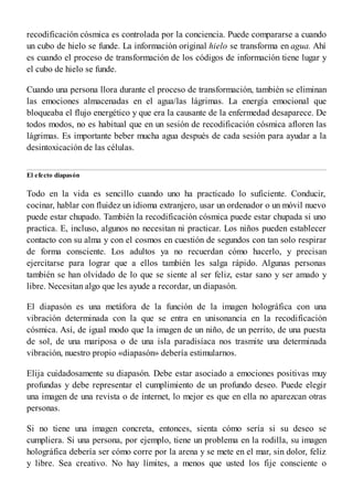 recodificación cósmica es controlada por la conciencia. Puede compararse a cuando
un cubo de hielo se funde. La información original hielo se transforma en agua. Ahí
es cuando el proceso de transformación de los códigos de información tiene lugar y
el cubo de hielo se funde.
Cuando una persona llora durante el proceso de transformación, también se eliminan
las emociones almacenadas en el agua/las lágrimas. La energía emocional que
bloqueaba el flujo energético y que era la causante de la enfermedad desaparece. De
todos modos, no es habitual que en un sesión de recodificación cósmica afloren las
lágrimas. Es importante beber mucha agua después de cada sesión para ayudar a la
desintoxicación de las células.
El efecto diapasón
Todo en la vida es sencillo cuando uno ha practicado lo suficiente. Conducir,
cocinar, hablar con fluidez un idioma extranjero, usar un ordenador o un móvil nuevo
puede estar chupado. También la recodificación cósmica puede estar chupada si uno
practica. E, incluso, algunos no necesitan ni practicar. Los niños pueden establecer
contacto con su alma y con el cosmos en cuestión de segundos con tan solo respirar
de forma consciente. Los adultos ya no recuerdan cómo hacerlo, y precisan
ejercitarse para lograr que a ellos también les salga rápido. Algunas personas
también se han olvidado de lo que se siente al ser feliz, estar sano y ser amado y
libre. Necesitan algo que les ayude a recordar, un diapasón.
El diapasón es una metáfora de la función de la imagen holográfica con una
vibración determinada con la que se entra en unisonancia en la recodificación
cósmica. Así, de igual modo que la imagen de un niño, de un perrito, de una puesta
de sol, de una mariposa o de una isla paradisíaca nos trasmite una determinada
vibración, nuestro propio «diapasón» debería estimularnos.
Elija cuidadosamente su diapasón. Debe estar asociado a emociones positivas muy
profundas y debe representar el cumplimiento de un profundo deseo. Puede elegir
una imagen de una revista o de internet, lo mejor es que en ella no aparezcan otras
personas.
Si no tiene una imagen concreta, entonces, sienta cómo sería si su deseo se
cumpliera. Si una persona, por ejemplo, tiene un problema en la rodilla, su imagen
holográfica debería ser cómo corre por la arena y se mete en el mar, sin dolor, feliz
y libre. Sea creativo. No hay límites, a menos que usted los fije consciente o
 