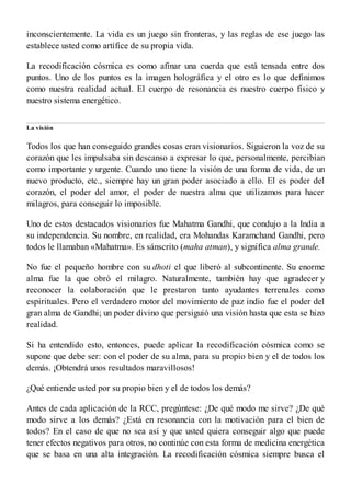 inconscientemente. La vida es un juego sin fronteras, y las reglas de ese juego las
establece usted como artífice de su propia vida.
La recodificación cósmica es como afinar una cuerda que está tensada entre dos
puntos. Uno de los puntos es la imagen holográfica y el otro es lo que definimos
como nuestra realidad actual. El cuerpo de resonancia es nuestro cuerpo físico y
nuestro sistema energético.
La visión
Todos los que han conseguido grandes cosas eran visionarios. Siguieron la voz de su
corazón que les impulsaba sin descanso a expresar lo que, personalmente, percibían
como importante y urgente. Cuando uno tiene la visión de una forma de vida, de un
nuevo producto, etc., siempre hay un gran poder asociado a ello. El es poder del
corazón, el poder del amor, el poder de nuestra alma que utilizamos para hacer
milagros, para conseguir lo imposible.
Uno de estos destacados visionarios fue Mahatma Gandhi, que condujo a la India a
su independencia. Su nombre, en realidad, era Mohandas Karamchand Gandhi, pero
todos le llamaban «Mahatma». Es sánscrito (maha atman), y significa alma grande.
No fue el pequeño hombre con su dhoti el que liberó al subcontinente. Su enorme
alma fue la que obró el milagro. Naturalmente, también hay que agradecer y
reconocer la colaboración que le prestaron tanto ayudantes terrenales como
espirituales. Pero el verdadero motor del movimiento de paz indio fue el poder del
gran alma de Gandhi; un poder divino que persiguió una visión hasta que esta se hizo
realidad.
Si ha entendido esto, entonces, puede aplicar la recodificación cósmica como se
supone que debe ser: con el poder de su alma, para su propio bien y el de todos los
demás. ¡Obtendrá unos resultados maravillosos!
¿Qué entiende usted por su propio bien y el de todos los demás?
Antes de cada aplicación de la RCC, pregúntese: ¿De qué modo me sirve? ¿De qué
modo sirve a los demás? ¿Está en resonancia con la motivación para el bien de
todos? En el caso de que no sea así y que usted quiera conseguir algo que puede
tener efectos negativos para otros, no continúe con esta forma de medicina energética
que se basa en una alta integración. La recodificación cósmica siempre busca el
 