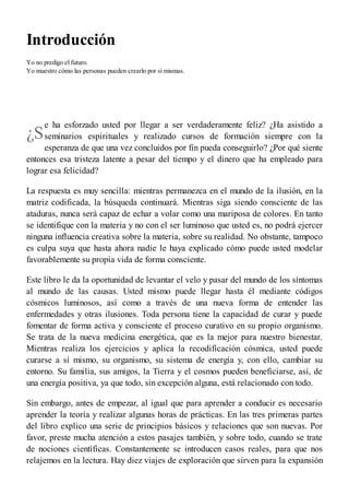 ¿S
Introducción
Yo no predigo el futuro.
Yo muestro cómo las personas pueden crearlo por sí mismas.
e ha esforzado usted por llegar a ser verdaderamente feliz? ¿Ha asistido a
seminarios espirituales y realizado cursos de formación siempre con la
esperanza de que una vez concluidos por fin pueda conseguirlo? ¿Por qué siente
entonces esa tristeza latente a pesar del tiempo y el dinero que ha empleado para
lograr esa felicidad?
La respuesta es muy sencilla: mientras permanezca en el mundo de la ilusión, en la
matriz codificada, la búsqueda continuará. Mientras siga siendo consciente de las
ataduras, nunca será capaz de echar a volar como una mariposa de colores. En tanto
se identifique con la materia y no con el ser luminoso que usted es, no podrá ejercer
ninguna influencia creativa sobre la materia, sobre su realidad. No obstante, tampoco
es culpa suya que hasta ahora nadie le haya explicado cómo puede usted modelar
favorablemente su propia vida de forma consciente.
Este libro le da la oportunidad de levantar el velo y pasar del mundo de los síntomas
al mundo de las causas. Usted mismo puede llegar hasta él mediante códigos
cósmicos luminosos, así como a través de una nueva forma de entender las
enfermedades y otras ilusiones. Toda persona tiene la capacidad de curar y puede
fomentar de forma activa y consciente el proceso curativo en su propio organismo.
Se trata de la nueva medicina energética, que es la mejor para nuestro bienestar.
Mientras realiza los ejercicios y aplica la recodificación cósmica, usted puede
curarse a sí mismo, su organismo, su sistema de energía y, con ello, cambiar su
entorno. Su familia, sus amigos, la Tierra y el cosmos pueden beneficiarse, así, de
una energía positiva, ya que todo, sin excepción alguna, está relacionado con todo.
Sin embargo, antes de empezar, al igual que para aprender a conducir es necesario
aprender la teoría y realizar algunas horas de prácticas. En las tres primeras partes
del libro explico una serie de principios básicos y relaciones que son nuevas. Por
favor, preste mucha atención a estos pasajes también, y sobre todo, cuando se trate
de nociones científicas. Constantemente se introducen casos reales, para que nos
relajemos en la lectura. Hay diez viajes de exploración que sirven para la expansión
 