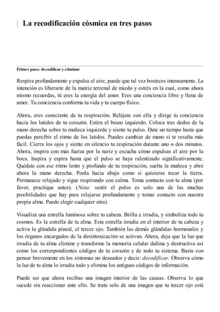 | La recodificación cósmica en tres pasos
Primer paso: decodificar y eliminar
Respira profundamente y expulsa el aire, puede que tal vez bosteces intensamente. La
intención es liberarte de la matriz terrenal de miedo y estrés en la cual, como ahora
mismo recuerdas, tú eres la energía del amor. Eres una conciencia libre y llena de
amor. Tu conciencia conforma tu vida y tu cuerpo físico.
Ahora, eres consciente de tu respiración. Relájate con ella y dirige tu conciencia
hacia los latidos de tu corazón. Estira el brazo izquierdo. Coloca tres dedos de la
mano derecha sobre tu muñeca izquierda y siente tu pulso. Date un tiempo hasta que
puedas percibir el ritmo de los latidos. Puedes cambiar de mano si te resulta más
fácil. Cierra los ojos y siente en silencio tu respiración durante uno o dos minutos.
Ahora, inspira con más fuerza por la nariz y escucha cómo expulsas el aire por la
boca. Inspira y espira hasta que el pulso se haya ralentizado significativamente.
Quédate con ese ritmo lento y profundo de tu respiración, suelta la muñeca y abre
ahora la mano derecha. Ponla hacia abajo como si quisieras tocar la tierra.
Permanece relajado y sigue respirando con calma. Toma contacto con tu alma (por
favor, practique antes). (Nota: sentir el pulso es solo una de las muchas
posibilidades que hay para relajarse profundamente y tomar contacto con nuestra
propia alma. Puede elegir cualquier otra).
Visualiza una estrella luminosa sobre tu cabeza. Brilla e irradia, y simboliza todo tu
cosmos. Es la estrella de tu alma. Esta estrella irradia en el interior de tu cabeza y
activa la glándula pineal, el tercer ojo. También las demás glándulas hormonales y
los órganos encargados de la desintoxicación se activan. Ahora, deja que la luz que
irradia de tu alma elimine y transforme la memoria celular dañina y destructiva así
como los correspondientes códigos de tu corazón y de todo tu sistema. Basta con
pensar brevemente en los síntomas no deseados y decir: decodificar. Observa cómo
la luz de tu alma lo irradia todo y elimina los antiguos códigos de información.
Puede ser que ahora recibas una imagen interior de las causas. Observa lo que
sucede sin reaccionar ante ello. Se trata solo de una imagen que tu tercer ojo está
 