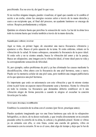 percibiendo. Ese no eres tú, da igual lo que veas.
Si no recibes ninguna imagen, puedes visualizar, al igual que cuando se le cambia el
aceite a un coche, cómo las energías oscuras salen a través de tu mano derecha y
caen a un recipiente que, al final del proceso, un ayudante luminoso se encarga de
retirar. Respira profundamente y relájate.
Quédate en silencio hasta que percibas la sensación de vacío. La luz de tu alma lava
todo tu sistema hasta que irradia también a través de tu mano derecha.
Segundo paso: enfocar y resetear
Aquí se trata, en primer lugar, de encontrar una nueva frecuencia vibratoria y
ajustarse a ella. Busca el polo apuesto de tu tema. Si estás enfermo, sitúate en la
vibración de la salud. Si tienes sobrepeso, encuentra la frecuencia de tu peso ideal.
Si estás solo y no te sientes amado, busca la vibración del amor y de la pareja.
Busca un «diapasón», una imagen con la vibración ideal, el tono ideal para tu vida y
la correspondiente sensación de felicidad.
Si, por ejemplo, sufres problemas de piel y ya has eliminado las causas mediante la
decodificación, vibra ahora con la frecuencia de una piel hermosa, sana y suave.
Puede ser la memoria celular de una piel sana, pero también una imagen publicitaria
en la que aparezca una piel hermosa.
Es importante que estés en unisonancia con esta vibración y que tú mismo sientas
cómo tu piel tiene un aspecto maravillosamente sano y hermoso. Siente la vibración
en todo tu sistema. La frecuencia que demandas debería establecer en ti una
vibración alegre de forma parecida a cuando te alegras al escuchar tu canción
favorita por la radio.
Tercer paso: descarga y recodificación
Establece la conexión de tu alma con el cosmos (por favor, practique antes).
Puedes ayudarte imaginando que ves una línea luminosa que sale de tu «diapasón»
holográfico, es decir, de tu deseo realizado, y que irradia directamente en tu corazón
pasando sobre la estrella de tu alma, la cabeza y la glándula pineal. Siente si vibras
ya en armonía con ella, si esta línea, como una cuerda de guitarra, vibra en
unisonancia con tu corazón. Si no es el caso, date algo de tiempo y deja que la luz de
 