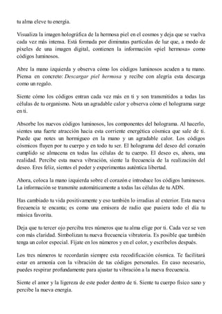tu alma eleve tu energía.
Visualiza la imagen holográfica de la hermosa piel en el cosmos y deja que se vuelva
cada vez más intensa. Está formada por diminutas partículas de luz que, a modo de
píxeles de una imagen digital, contienen la información «piel hermosa» como
códigos luminosos.
Abre la mano izquierda y observa cómo los códigos luminosos acuden a tu mano.
Piensa en concreto: Descargar piel hermosa y recibe con alegría esta descarga
como un regalo.
Siente cómo los códigos entran cada vez más en ti y son transmitidos a todas las
células de tu organismo. Nota un agradable calor y observa cómo el holograma surge
en ti.
Absorbe los nuevos códigos luminosos, los componentes del holograma. Al hacerlo,
sientes una fuerte atracción hacia esta corriente energética cósmica que sale de ti.
Puede que notes un hormigueo en la mano y un agradable calor. Los códigos
cósmicos fluyen por tu cuerpo y en todo tu ser. El holograma del deseo del corazón
cumplido se almacena en todas las células de tu cuerpo. El deseo es, ahora, una
realidad. Percibe esta nueva vibración, siente la frecuencia de la realización del
deseo. Eres feliz, sientes el poder y experimentas auténtica libertad.
Ahora, coloca la mano izquierda sobre el corazón e introduce los códigos luminosos.
La información se transmite automáticamente a todas las células de tu ADN.
Has cambiado tu vida positivamente y eso también lo irradias al exterior. Esta nueva
frecuencia te encanta; es como una emisora de radio que pusiera todo el día tu
música favorita.
Deja que tu tercer ojo perciba tres números que tu alma elige por ti. Cada vez se ven
con más claridad. Simbolizan tu nueva frecuencia vibratoria. Es posible que también
tenga un color especial. Fíjate en los números y en el color, y escríbelos después.
Los tres números te recordarán siempre esta recodificación cósmica. Te facilitará
estar en armonía con la vibración de tus códigos personales. En caso necesario,
puedes respirar profundamente para ajustar tu vibración a la nueva frecuencia.
Siente el amor y la ligereza de este poder dentro de ti. Siente tu cuerpo físico sano y
percibe la nueva energía.
 