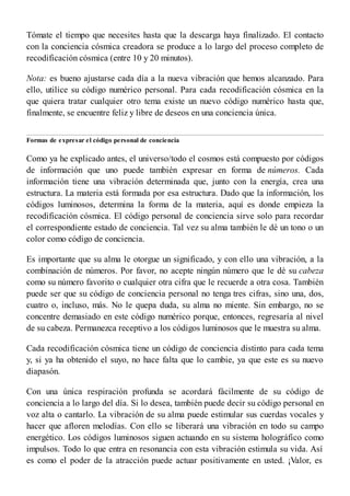 Tómate el tiempo que necesites hasta que la descarga haya finalizado. El contacto
con la conciencia cósmica creadora se produce a lo largo del proceso completo de
recodificación cósmica (entre 10 y 20 minutos).
Nota: es bueno ajustarse cada día a la nueva vibración que hemos alcanzado. Para
ello, utilice su código numérico personal. Para cada recodificación cósmica en la
que quiera tratar cualquier otro tema existe un nuevo código numérico hasta que,
finalmente, se encuentre feliz y libre de deseos en una conciencia única.
Formas de expresar el código personal de conciencia
Como ya he explicado antes, el universo/todo el cosmos está compuesto por códigos
de información que uno puede también expresar en forma de números. Cada
información tiene una vibración determinada que, junto con la energía, crea una
estructura. La materia está formada por esa estructura. Dado que la información, los
códigos luminosos, determina la forma de la materia, aquí es donde empieza la
recodificación cósmica. El código personal de conciencia sirve solo para recordar
el correspondiente estado de conciencia. Tal vez su alma también le dé un tono o un
color como código de conciencia.
Es importante que su alma le otorgue un significado, y con ello una vibración, a la
combinación de números. Por favor, no acepte ningún número que le dé su cabeza
como su número favorito o cualquier otra cifra que le recuerde a otra cosa. También
puede ser que su código de conciencia personal no tenga tres cifras, sino una, dos,
cuatro o, incluso, más. No le quepa duda, su alma no miente. Sin embargo, no se
concentre demasiado en este código numérico porque, entonces, regresaría al nivel
de su cabeza. Permanezca receptivo a los códigos luminosos que le muestra su alma.
Cada recodificación cósmica tiene un código de conciencia distinto para cada tema
y, si ya ha obtenido el suyo, no hace falta que lo cambie, ya que este es su nuevo
diapasón.
Con una única respiración profunda se acordará fácilmente de su código de
conciencia a lo largo del día. Si lo desea, también puede decir su código personal en
voz alta o cantarlo. La vibración de su alma puede estimular sus cuerdas vocales y
hacer que afloren melodías. Con ello se liberará una vibración en todo su campo
energético. Los códigos luminosos siguen actuando en su sistema holográfico como
impulsos. Todo lo que entra en resonancia con esta vibración estimula su vida. Así
es como el poder de la atracción puede actuar positivamente en usted. ¡Valor, es
 