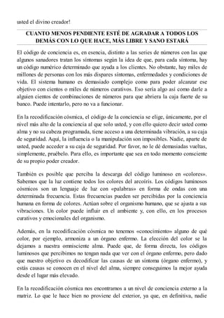 usted el divino creador!
CUANTO MENOS PENDIENTE ESTÉ DE AGRADAR A TODOS LOS
DEMÁS CON LO QUE HACE, MÁS LIBRE Y SANO ESTARÁ
El código de conciencia es, en esencia, distinto a las series de números con las que
algunos sanadores tratan los síntomas según la idea de que, para cada síntoma, hay
un código numérico determinado que ayuda a los clientes. No obstante, hay miles de
millones de personas con los más dispares síntomas, enfermedades y condiciones de
vida. El sistema humano es demasiado complejo como para poder alcanzar ese
objetivo con cientos o miles de números curativos. Eso sería algo así como darle a
alguien cientos de combinaciones de números para que abriera la caja fuerte de su
banco. Puede intentarlo, pero no va a funcionar.
En la recodificación cósmica, el código de la conciencia se elige, únicamente, por el
nivel más alto de la conciencia al que solo usted, y con ello quiero decir usted como
alma y no su cabeza programada, tiene acceso a una determinada vibración, a su caja
de seguridad. Aquí, la influencia o la manipulación son imposibles. Nadie, aparte de
usted, puede acceder a su caja de seguridad. Por favor, no le dé demasiadas vueltas,
simplemente, pruébelo. Para ello, es importante que sea en todo momento consciente
de su propio poder creador.
También es posible que perciba la descarga del código luminoso en «colores».
Sabemos que la luz contiene todos los colores del arcoíris. Los códigos luminosos
cósmicos son un lenguaje de luz con «palabras» en forma de ondas con una
determinada frecuencia. Estas frecuencias pueden ser percibidas por la conciencia
humana en forma de colores. Actúan sobre el organismo humano, que se ajusta a sus
vibraciones. Un color puede influir en el ambiente y, con ello, en los procesos
curativos y emocionales del organismo.
Además, en la recodificación cósmica no tenemos «conocimiento» alguno de qué
color, por ejemplo, armoniza a un órgano enfermo. La elección del color se la
dejamos a nuestra omnisciente alma. Puede que, de forma directa, los códigos
luminosos que percibimos no tengan nada que ver con el órgano enfermo, pero dado
que nuestro objetivo es decodificar las causas de un síntoma (órgano enfermo), y
estás causas se conocen en el nivel del alma, siempre conseguimos la mejor ayuda
desde el lugar más elevado.
En la recodificación cósmica nos encontramos a un nivel de conciencia externo a la
matriz. Lo que le hace bien no proviene del exterior, ya que, en definitiva, nadie
 
