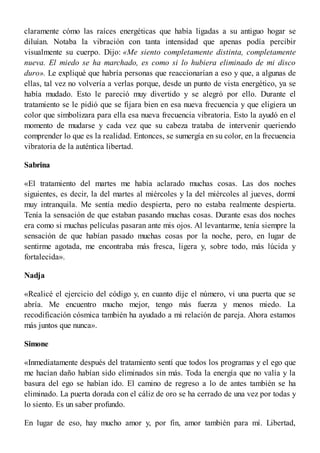 claramente cómo las raíces energéticas que había ligadas a su antiguo hogar se
diluían. Notaba la vibración con tanta intensidad que apenas podía percibir
visualmente su cuerpo. Dijo: «Me siento completamente distinta, completamente
nueva. El miedo se ha marchado, es como si lo hubiera eliminado de mi disco
duro». Le expliqué que habría personas que reaccionarían a eso y que, a algunas de
ellas, tal vez no volvería a verlas porque, desde un punto de vista energético, ya se
había mudado. Esto le pareció muy divertido y se alegró por ello. Durante el
tratamiento se le pidió que se fijara bien en esa nueva frecuencia y que eligiera un
color que simbolizara para ella esa nueva frecuencia vibratoria. Esto la ayudó en el
momento de mudarse y cada vez que su cabeza trataba de intervenir queriendo
comprender lo que es la realidad. Entonces, se sumergía en su color, en la frecuencia
vibratoria de la auténtica libertad.
Sabrina
«El tratamiento del martes me había aclarado muchas cosas. Las dos noches
siguientes, es decir, la del martes al miércoles y la del miércoles al jueves, dormí
muy intranquila. Me sentía medio despierta, pero no estaba realmente despierta.
Tenía la sensación de que estaban pasando muchas cosas. Durante esas dos noches
era como si muchas películas pasaran ante mis ojos. Al levantarme, tenía siempre la
sensación de que habían pasado muchas cosas por la noche, pero, en lugar de
sentirme agotada, me encontraba más fresca, ligera y, sobre todo, más lúcida y
fortalecida».
Nadja
«Realicé el ejercicio del código y, en cuanto dije el número, vi una puerta que se
abría. Me encuentro mucho mejor, tengo más fuerza y menos miedo. La
recodificación cósmica también ha ayudado a mi relación de pareja. Ahora estamos
más juntos que nunca».
Simone
«Inmediatamente después del tratamiento sentí que todos los programas y el ego que
me hacían daño habían sido eliminados sin más. Toda la energía que no valía y la
basura del ego se habían ido. El camino de regreso a lo de antes también se ha
eliminado. La puerta dorada con el cáliz de oro se ha cerrado de una vez por todas y
lo siento. Es un saber profundo.
En lugar de eso, hay mucho amor y, por fin, amor también para mí. Libertad,
 