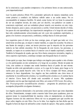 de la conciencia y que pueden compararse a las primeras horas en una autoescuela,
¡son importantísimas!
Leer la parte práctica (Parte IV) y pretender aplicarla de manera inmediata sería
como ponerse a conducir sin haberse subido antes a un coche nunca. No es
recomendable ni tampoco factible. Si usted, como lector, tal vez tiene la sensación
de ser un completo novato, de estar, por así decirlo, «en pañales» en cuanto a
conciencia espiritual, será un verdadero placer tenerle con nosotros en este viaje.
Iremos despacio, paso a paso, con paciencia y cariño. Usted mismo decide el ritmo,
los pasos de este aprendizaje; las experiencias energéticas a lo largo de este camino
han sido cuidadosamente seleccionadas por mí y por mis ayudantes espirituales, y
guían a los lectores con paciencia, confianza y trabajo hacia el éxito personal.
Los requisitos para el éxito ya los trae consigo, pues, al igual que todo ser vivo,
usted tiene un alma que, en mayor o menor medida, es capaz de escuchar. Su alma es
una fuente de energía y amor, un tesoro precioso que la mayoría de las personas
todavía no han sabido encontrar. En la búsqueda de este tesoro, las personas, a
menudo, se topan en su camino hacia el exterior con el mundo espiritual y material.
También la búsqueda de ayuda, que nos lleva hasta consejeros terrenales, ángeles y
otros soportes espirituales, constituye siempre una búsqueda hacia el exterior.
Como quizá ya sepa, hace tiempo que trabajo con ángeles para ayudar a mis clientes
y a los participantes en mis seminarios a lo largo de su camino. Desde mi punto de
vista, este camino es siempre una senda luminosa hacia el poder de uno mismo.
Cuando un niño está aprendiendo a correr, se le coge de la mano, pero luego se le
suelta para que pueda hacerlo solo. Uno no lo lleva siempre del brazo, porque
entonces lo hace dependiente. Los ángeles me han conferido una clara tarea al
enseñarme la recodificación cósmica. La recodificación cósmica es el camino hacia
el interior. Lleva hasta allí donde está escondido el tesoro. Mis ayudantes
espirituales son los que han inspirado este libro, así como el CD Cosmic Recoding –
Das Praxisprogramm (recodificación cósmica – programa de prácticas) que lo
acompaña (disponible en algunos formatos).
Los ángeles quieren demasiado a las personas como para hacer que estas dependan
de ellos. Naturalmente, siempre están a nuestro lado listos para ayudarnos, pero no
quieren tomar la responsabilidad de nuestras vidas ni manipularnos en absoluto.
Algunos lectores de mis anteriores libros tal vez se pregunten por qué escribo tan
poco sobre ángeles en este libro. Esa es la idea. Los ángeles me han dicho que ha
llegado la hora de dejar de utilizarlos como «rueda de apoyo». Hay quien, cuando no
 