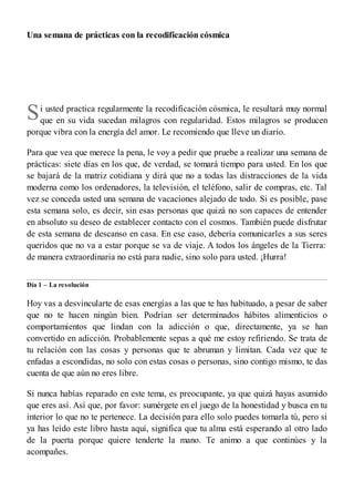 S
Una semana de prácticas con la recodificación cósmica
i usted practica regularmente la recodificación cósmica, le resultará muy normal
que en su vida sucedan milagros con regularidad. Estos milagros se producen
porque vibra con la energía del amor. Le recomiendo que lleve un diario.
Para que vea que merece la pena, le voy a pedir que pruebe a realizar una semana de
prácticas: siete días en los que, de verdad, se tomará tiempo para usted. En los que
se bajará de la matriz cotidiana y dirá que no a todas las distracciones de la vida
moderna como los ordenadores, la televisión, el teléfono, salir de compras, etc. Tal
vez se conceda usted una semana de vacaciones alejado de todo. Si es posible, pase
esta semana solo, es decir, sin esas personas que quizá no son capaces de entender
en absoluto su deseo de establecer contacto con el cosmos. También puede disfrutar
de esta semana de descanso en casa. En ese caso, debería comunicarles a sus seres
queridos que no va a estar porque se va de viaje. A todos los ángeles de la Tierra:
de manera extraordinaria no está para nadie, sino solo para usted. ¡Hurra!
Día 1 – La resolución
Hoy vas a desvincularte de esas energías a las que te has habituado, a pesar de saber
que no te hacen ningún bien. Podrían ser determinados hábitos alimenticios o
comportamientos que lindan con la adicción o que, directamente, ya se han
convertido en adicción. Probablemente sepas a qué me estoy refiriendo. Se trata de
tu relación con las cosas y personas que te abruman y limitan. Cada vez que te
enfadas a escondidas, no solo con estas cosas o personas, sino contigo mismo, te das
cuenta de que aún no eres libre.
Si nunca habías reparado en este tema, es preocupante, ya que quizá hayas asumido
que eres así. Así que, por favor: sumérgete en el juego de la honestidad y busca en tu
interior lo que no te pertenece. La decisión para ello solo puedes tomarla tú, pero si
ya has leído este libro hasta aquí, significa que tu alma está esperando al otro lado
de la puerta porque quiere tenderte la mano. Te animo a que continúes y la
acompañes.
 