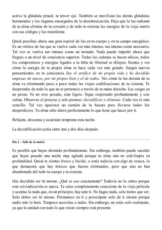 activa la glándula pineal, tu tercer ojo. También se movilizan las demás glándulas
hormonales y los órganos encargados de la desintoxicación. Deja que la luz radiante
de tu alma elimine de tu corazón y de todo tu sistema las energías de la vieja matriz
con sus códigos y las transforme.
Quizá percibas ahora una gran espiral de luz en tu cuerpo y en tu campo energético.
Es un vórtice de luz que se vuelve cada vez más intenso, tan intenso como necesario.
Tal vez se vuelva tan intenso como un tornado. Nada puede impedir ahora que
llegues a un nivel de conciencia superior. Todas las cadenas se hacen añicos, todos
los compromisos y energías ligados a la falta de libertad se diluyen. Sientes y ves
cómo la energía de tu propia alma se hace cada vez más grande. Surgen nuevos
pensamientos en tu conciencia. Soy el artífice de mi propia vida y he decidido
empezar de nuevo, por mi propio bien y el de todos. Ves cómo la luz dorada de tu
alma va eliminando poco a poco todas las viejas codificaciones de tu sistema. Te
desprendes de todo lo que no te pertenece a través de tu mano derecha. Las cargas ya
no pesan. Ya no eres pesado, sino ligero. Sigue respirando profundamente y con
calma. Observas el proceso y solo piensas: decodificar y eliminar. Cada vez es más
sencillo. Tal vez aparezca un camión de la basura para llevarse todos los
desperdicios. Tu alma sabe ahora perfectamente lo que tiene que hacer por ti.
Relájate, descansa y acuéstate temprano esta noche.
La decodificación actúa entre uno y dos días después.
Día 2 – Salir de la matriz
Es posible que hayas dormido profundamente. Sin embargo, también puede suceder
que hayas pasado una noche muy agitada porque tu alma aún no está limpia en
profundidad. Quizá te sientas fresco y lúcido, o estés todavía con algo de resaca, lo
que demuestra que hay tóxicos que fueron eliminados, pero que aún no han
abandonado del todo tu cuerpo y tu sistema.
Has decidido ser tú mismo. ¿Qué es eso exactamente? Todavía no lo sabes porque
esta reivindicación es nueva. Te sales completamente consciente de la vieja película
y aceptas la nada que, en un principio, hay ante ti. No hagas nada, solo tienes que ser.
Solo debes ser tú mismo. Permanece en ti y preocúpate solo de ti mismo porque
nadie más lo hará. Tampoco necesitas a nadie. Sin embargo, no estás solo realmente,
ya que la unidad con todo lo que existe siempre está presente.
 