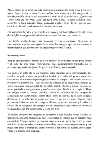 Ahora, piensa en un árbol que está firmemente plantado en la tierra y que lleva en el
mismo lugar cientos de años. En sus anillos están almacenadas las energías de la
historia; también el anillo del recuerdo está en ti, en el nivel del alma. ¿Qué era en
1740? ¿Qué era en 1901? ¿Qué era hace 3000 años? Tu alma conserva estos
recuerdos a buen recaudo. Tiene guardadas muchas cosas de las que no eres
consciente. Pero tú puedes consultar este conocimiento.
¿Te has bebido hoy el té y has comido algo ligero y nutritivo? ¿Has escrito algo en tu
diario? ¿Da tu cuerpo señales de desintoxicación? Entonces, eso es bueno.
Has tenido mucho tiempo para descansar y vas a continuar. Deja que tu
subconsciente expulse, con ayuda de tu alma, las energías que tus antepasados te
transmitieron y que pueden tener un efecto negativo en tu sistema.
Decodificar y eliminar
Respira profundamente, expulsa el aire y relájate. Lo consigues en muy poco tiempo
y al cabo de unas pocas respiraciones estás completamente tranquilo. No te
preocupes por nada. Asegúrate de que no te molesten y ponte cómodo.
Tus padres no están ahí y, sin embargo, están presentes en tu subconsciente. Tus
abuelos, tus padres, otros antepasados y familiares no están ahí, pero te encuentras
conectado a ellos en un campo energético común. La energía conectada del amor está
presente y es maravillosa. Todos nosotros la tenemos, no te quepa duda. Asumes de
forma consciente la responsabilidad de tu felicidad, tu libertad y tu vida. Respiras de
nuevo profunda y sosegadamente y confías en tu alma. Tu alma es energía de Dios,
tan antigua como la misma creación. Desde el principio de los tiempos ha
almacenado tus experiencias. Siente ahora cómo la energía de tu alma extiende
dentro de ti la información: Estoy ahí para ti, yo soy el amor. Cuando estás
preparado, le das a tu alma el encargo de eliminar de tu subconsciente y de todas las
células de tu holograma las energías de tus antepasados que limitan tu libertad y
bloquean tu salud. Deja que suceda y cierra los ojos.
Es posible que percibas imágenes en tu interior, o que escuches voces o ruidos de
una película que está pasando ante tus ojos espirituales, incluso que no percibas nada
en absoluto. Ves que tu alma es el poder más elevado del amor que, como un imán,
retira de tu sistema todas las cosas «heredadas» que te lastran negativamente y que
puede que hasta te manipulen. Tienes derecho a ser libre. Es posible que tu ángel
venga y te ayude con la limpieza.
 