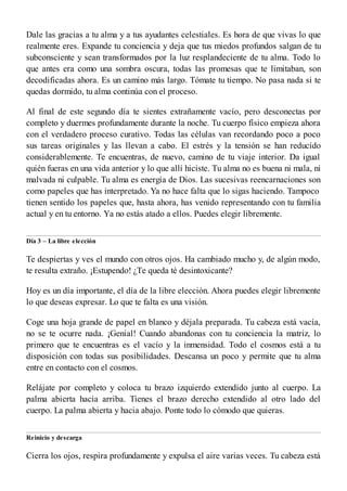 Dale las gracias a tu alma y a tus ayudantes celestiales. Es hora de que vivas lo que
realmente eres. Expande tu conciencia y deja que tus miedos profundos salgan de tu
subconsciente y sean transformados por la luz resplandeciente de tu alma. Todo lo
que antes era como una sombra oscura, todas las promesas que te limitaban, son
decodificadas ahora. Es un camino más largo. Tómate tu tiempo. No pasa nada si te
quedas dormido, tu alma continúa con el proceso.
Al final de este segundo día te sientes extrañamente vacío, pero desconectas por
completo y duermes profundamente durante la noche. Tu cuerpo físico empieza ahora
con el verdadero proceso curativo. Todas las células van recordando poco a poco
sus tareas originales y las llevan a cabo. El estrés y la tensión se han reducido
considerablemente. Te encuentras, de nuevo, camino de tu viaje interior. Da igual
quién fueras en una vida anterior y lo que allí hiciste. Tu alma no es buena ni mala, ni
malvada ni culpable. Tu alma es energía de Dios. Las sucesivas reencarnaciones son
como papeles que has interpretado. Ya no hace falta que lo sigas haciendo. Tampoco
tienen sentido los papeles que, hasta ahora, has venido representando con tu familia
actual y en tu entorno. Ya no estás atado a ellos. Puedes elegir libremente.
Día 3 – La libre elección
Te despiertas y ves el mundo con otros ojos. Ha cambiado mucho y, de algún modo,
te resulta extraño. ¡Estupendo! ¿Te queda té desintoxicante?
Hoy es un día importante, el día de la libre elección. Ahora puedes elegir libremente
lo que deseas expresar. Lo que te falta es una visión.
Coge una hoja grande de papel en blanco y déjala preparada. Tu cabeza está vacía,
no se te ocurre nada. ¡Genial! Cuando abandonas con tu conciencia la matriz, lo
primero que te encuentras es el vacío y la inmensidad. Todo el cosmos está a tu
disposición con todas sus posibilidades. Descansa un poco y permite que tu alma
entre en contacto con el cosmos.
Relájate por completo y coloca tu brazo izquierdo extendido junto al cuerpo. La
palma abierta hacia arriba. Tienes el brazo derecho extendido al otro lado del
cuerpo. La palma abierta y hacia abajo. Ponte todo lo cómodo que quieras.
Reinicio y descarga
Cierra los ojos, respira profundamente y expulsa el aire varias veces. Tu cabeza está
 