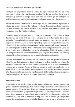 creadora. No hay nada más fuerte que mi amor.
Sumérgete en un profundo silencio. Tienes los ojos cerrados, respiras de forma
consciente y sientes la conexión con tu alma. La luz de tu alma llena toda la
habitación y también el cuerpo físico que percibes. Sabes que los milagros son
posibles porque tu conciencia es capaz de transformar la energía y formar nueva.
Percibe la estrella luminosa en tu tercer ojo. La luz llena todo el espacio de tu
cabeza, que se abre hacia arriba y adquiere la forma de un embudo. Estás receptivo.
Tal vez escuches una suave melodía o te acuerdes del número creador que
conseguiste en el día 3 de las prácticas.
Permítete ahora sumergirte más a fondo en el cosmos. Está dentro y fuera,
dependiendo de cómo prefieras verlo. Dirígete hacia el holograma de tu deseo
realizado. Contempla la imagen desde todos los puntos de vista y vuelve a sentir la
alegría que percibes. Abre la mano izquierda y siente los códigos luminosos y las
vibraciones de tu creación. Así como todos los días puedes disfrutar de los rayos del
sol, también puedes disfrutar de las vibraciones de tus códigos luminosos. Quizá una
de tus células haya olvidado brevemente la información, debido al intenso trabajo.
Los códigos luminosos recorren todo tu ser y se aseguran de que todas las células y
toda tu vida estén en unisonancia con la nueva información y vibración.
Observa atentamente. Tus células son tan luminosas que uno puede reflejarse en
ellas. Ves que la imagen de tu deseo realizado se refleja en todas tus células. Es
hermoso e iridiscente. Tal vez haya colores que brillen, quizá se irradien emociones
positivas en tu sistema. Permite el flujo de energía y muéstrate agradecido por la
bendición de la creación divina. Hay tranquilidad en tu interior. Eres increíblemente
feliz. Tu deseo se ha realizado. La siembra dorada de los códigos luminosos aparece
y todavía surgirán más cosas en tu vida de las que ahora irradias.
Día 6 – La nueva visión
Te preguntas si hoy puedes llevar a cabo otra recodificación cósmica, caso de que
quieras manifestar otro milagro. Si te sientes bien y tienes clara tu creación del día 3,
puedes hacerlo. Si no es así, debes permanecer necesariamente en la primera
recodificación cósmica y repetir la integración de la descarga del día 5. A veces,
pasan días, semanas o meses hasta que tu creación es claramente visible. La
comparación, aquí, con el embarazo es muy útil. Uno no intenta ya a la primera
semana de gestación concebir otro bebé. Permanece en la nueva vibración, en tu
 