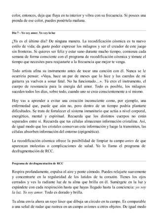 color, entonces, deja que fluya en tu interior y vibra con su frecuencia. Si posees una
prenda de ese color, puedes ponértela mañana.
Día 7 - Yo soy amor. Yo soy la luz
¿Ya es el último día? De ninguna manera. La recodificación cósmica es tu nuevo
estilo de vida; da gusto poder expresar los milagros y ser el creador de este juego
sin fronteras. Si quieres ser feliz y estar sano durante mucho tiempo, comienza cada
semana de forma consciente con el programa de recodificación cósmica y tómate el
tiempo que necesites para reajustarte a la frecuencia que mejor te venga.
Todo artista afina su instrumento antes de tocar una canción con él. Nunca se le
ocurriría pensar: «Vaya, hace un par de meses que lo hice y las cuerdas de mi
guitarra ya vuelven a sonar fatal. No ha funcionado…». Tú eres el instrumento, el
cuerpo de resonancia para la energía del amor. Todo es posible, los milagros
suceden todos los días, sobre todo, cuando uno se crea conscientemente a sí mismo.
Hoy vas a aprender a evitar una creación inconsciente como, por ejemplo, una
enfermedad que, puede que aún no, pero dentro de un tiempo podría plantarte
dificultades. Se trata de fortalecer el sistema inmunitario que actúa a nivel corporal,
energético, mental y espiritual. Recuerda que los distintos cuerpos no están
separados entre sí. Recuerda que tus células almacenan información cristalina. Así,
de igual modo que los cristales conservan esta información y luego la transmiten, las
células absorben información del entorno (epigenética).
La recodificación cósmica ofrece la posibilidad de limpiar tu campo antes de que
aparezcan molestias o complicaciones de salud. Yo lo llamo el programa de
desfragmentación de RCC.
Programa de desfragmentación de RCC
Respira profundamente, expulsa el aire y ponte cómodo. Puedes relajarte suavemente
y concentrarte en la regularidad de los latidos de tu corazón. Tienes los ojos
cerrados y ves la radiante luz de tu alma que brilla en él. Sumérgete en la luz y
expándete con cada respiración hasta que hayas llegado hasta la conciencia: yo soy
la luz. Yo soy amor. Todo es dorado y brilla.
Tu alma envía ahora un rayo láser que dibuja un círculo en tu campo. Es comparable
a una señal de radar que rastrea en un campo aviones u otros objetos. De igual modo
 