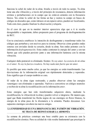 funciona la señal de radar de tu alma. Irradia a través de todo tu cuerpo. Tu alma
tiene una alta vibración y, a través del principio de resonancia, detecta información
errónea y perturbaciones en tu campo que no están en armonía con tu frecuencia
básica. Ves cómo la señal de luz forma un haz y rastrea tu campo en busca de
códigos no deseados que, como intrusos en un espacio aéreo, pueden ser localizados.
Todo está claro, puedes finalizar la observación y relajarte.
En el caso de que en tu monitor interior apareciera algo que a ti te resulta
desagradable o inquietante, debes prepararte para el programa de desfragmentación
de RCC.
Con tu conciencia estableces la intención de desfragmentar y transformar todos los
códigos que perturban y son nocivos para tu sistema. Observas cómo grandes ondas
sonoras son enviadas desde tu corazón, desde tu alma. Son ondas potentes con la
información desfragmentación. Estas ondas contienen la energía del amor y son tan
fuertes que solo pueden persistir junto a una información luminosa con la misma
vibración.
Cualquier daño potencial es eliminado. Sientes: Yo soy amor. La esencia de mi alma
es el amor. Yo soy la fuerza creadora. No hay nada más fuerte que mi amor.
Es posible que notes mucho calor, ya que las energías se están transformando. Las
desviaciones de la información original son rápidamente detectadas y reparadas.
Esto significa que el cuerpo también se cura.
El radar de tu alma sigue rastreando, y puedes observar cómo las energías
«enemigas» son eliminadas o apartadas. Vuelven a convertirse en códigos neutrales
y reciben de tu alma la recodificación con la información amor.
Estas energías que han sido transformadas adquieren ahora, mediante la
recodificación, la vibración de tu alma y pueden volver a integrarse. De manera que,
igual que Buda transformó las flecha negras de sus enemigos en flores blancas, la
energía de tu alma pasa de la disonancia a la armonía. Puedes descansar. Los
supuestos enemigos son ahora tus nuevos amigos.
LA ENFERMEDAD ES UNA DISONANCIA DEL PATRÓN DE VIBRACIÓN.
SE TRATA DE REINSTAURAR LA ARMONÍA
La semana de prácticas construye una base estable para su existencia con la
recodificación cósmica. Para su calidad de vida resulta fundamental que practique la
 