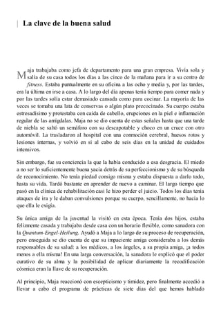 |
M
La clave de la buena salud
aja trabajaba como jefa de departamento para una gran empresa. Vivía sola y
salía de su casa todos los días a las cinco de la mañana para ir a su centro de
fitness. Estaba puntualmente en su oficina a las ocho y media y, por las tardes,
era la última en irse a casa. A lo largo del día apenas tenía tiempo para comer nada y
por las tardes solía estar demasiado cansada como para cocinar. La mayoría de las
veces se tomaba una lata de conservas o algún plato precocinado. Su cuerpo estaba
estresadísimo y protestaba con caída de cabello, erupciones en la piel e inflamación
regular de las amígdalas. Maja no se dio cuenta de estas señales hasta que una tarde
de niebla se saltó un semáforo con su descapotable y choco en un cruce con otro
automóvil. La trasladaron al hospital con una conmoción cerebral, huesos rotos y
lesiones internas, y volvió en sí al cabo de seis días en la unidad de cuidados
intensivos.
Sin embargo, fue su conciencia la que la había conducido a esa desgracia. El miedo
a no ser lo suficientemente buena yacía detrás de su perfeccionismo y de su búsqueda
de reconocimiento. No tenía piedad consigo misma y estaba dispuesta a darlo todo,
hasta su vida. Tardó bastante en aprender de nuevo a caminar. El largo tiempo que
pasó en la clínica de rehabilitación casi le hizo perder el juicio. Todos los días tenía
ataques de ira y le daban convulsiones porque su cuerpo, sencillamente, no hacía lo
que ella le exigía.
Su única amiga de la juventud la visitó en esta época. Tenía dos hijos, estaba
felizmente casada y trabajaba desde casa con un horario flexible, como sanadora con
la Quantum-Engel-Heilung. Ayudó a Maja a lo largo de su proceso de recuperación,
pero enseguida se dio cuenta de que su impaciente amiga consideraba a los demás
responsables de su salud: a los médicos, a los ángeles, a su propia amiga, ¡a todos
menos a ella misma! En una larga conversación, la sanadora le explicó que el poder
curativo de su alma y la posibilidad de aplicar diariamente la recodificación
cósmica eran la llave de su recuperación.
Al principio, Maja reaccionó con escepticismo y timidez, pero finalmente accedió a
llevar a cabo el programa de prácticas de siete días del que hemos hablado
 