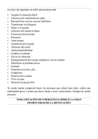 •
•
•
•
•
•
•
•
•
•
•
•
•
•
•
•
•
•
•
•
•
•
Las claves más importantes de la RCC para una buena salud
Aceptar la situación difícil
Liberarse del sentimiento de culpa
Reconciliarse con los sucesos familiares
Transformar los bloqueos
Dejar ir al pasado
Liberarse del miedo al futuro
Conciencia del presente
Paciencia
Amor propio
Aceptación de la ayuda
Liberarse del estrés
Autorresponsabilidad
Cambiar el entorno
Elevar la vibración
Reprogramación del cuerpo energético y de las células
Manifestar el profundo deseo
Gratitud
Propósito en el día a día
Compasión
Disposición a ayudar
Vivir el amor
Relación de pareja feliz
Yo siento mucha compasión hacia las personas que, desde hace años, sufren una
enfermedad grave o tienen que hacer frente a crisis emocionales. Siempre he tenido
presente:
TODA SITUACIÓN DE EMERGENCIA OFRECE LA GRAN
OPORTUNIDAD DE LA RENOVACIÓN
 