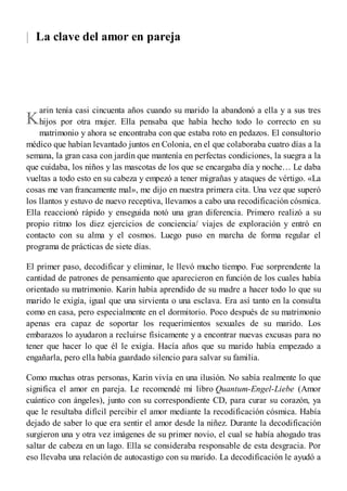 |
K
La clave del amor en pareja
arin tenía casi cincuenta años cuando su marido la abandonó a ella y a sus tres
hijos por otra mujer. Ella pensaba que había hecho todo lo correcto en su
matrimonio y ahora se encontraba con que estaba roto en pedazos. El consultorio
médico que habían levantado juntos en Colonia, en el que colaboraba cuatro días a la
semana, la gran casa con jardín que mantenía en perfectas condiciones, la suegra a la
que cuidaba, los niños y las mascotas de los que se encargaba día y noche… Le daba
vueltas a todo esto en su cabeza y empezó a tener migrañas y ataques de vértigo. «La
cosas me van francamente mal», me dijo en nuestra primera cita. Una vez que superó
los llantos y estuvo de nuevo receptiva, llevamos a cabo una recodificación cósmica.
Ella reaccionó rápido y enseguida notó una gran diferencia. Primero realizó a su
propio ritmo los diez ejercicios de conciencia/ viajes de exploración y entró en
contacto con su alma y el cosmos. Luego puso en marcha de forma regular el
programa de prácticas de siete días.
El primer paso, decodificar y eliminar, le llevó mucho tiempo. Fue sorprendente la
cantidad de patrones de pensamiento que aparecieron en función de los cuales había
orientado su matrimonio. Karin había aprendido de su madre a hacer todo lo que su
marido le exigía, igual que una sirvienta o una esclava. Era así tanto en la consulta
como en casa, pero especialmente en el dormitorio. Poco después de su matrimonio
apenas era capaz de soportar los requerimientos sexuales de su marido. Los
embarazos lo ayudaron a recluirse físicamente y a encontrar nuevas excusas para no
tener que hacer lo que él le exigía. Hacía años que su marido había empezado a
engañarla, pero ella había guardado silencio para salvar su familia.
Como muchas otras personas, Karin vivía en una ilusión. No sabía realmente lo que
significa el amor en pareja. Le recomendé mi libro Quantum-Engel-Liebe (Amor
cuántico con ángeles), junto con su correspondiente CD, para curar su corazón, ya
que le resultaba difícil percibir el amor mediante la recodificación cósmica. Había
dejado de saber lo que era sentir el amor desde la niñez. Durante la decodificación
surgieron una y otra vez imágenes de su primer novio, el cual se había ahogado tras
saltar de cabeza en un lago. Ella se consideraba responsable de esta desgracia. Por
eso llevaba una relación de autocastigo con su marido. La decodificación le ayudó a
 