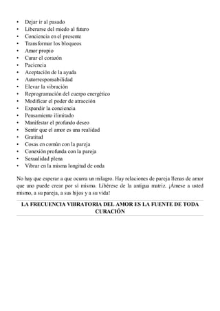 •
•
•
•
•
•
•
•
•
•
•
•
•
•
•
•
•
•
•
•
•
Dejar ir al pasado
Liberarse del miedo al futuro
Conciencia en el presente
Transformar los bloqueos
Amor propio
Curar el corazón
Paciencia
Aceptación de la ayuda
Autorresponsabilidad
Elevar la vibración
Reprogramación del cuerpo energético
Modificar el poder de atracción
Expandir la conciencia
Pensamiento ilimitado
Manifestar el profundo deseo
Sentir que el amor es una realidad
Gratitud
Cosas en común con la pareja
Conexión profunda con la pareja
Sexualidad plena
Vibrar en la misma longitud de onda
No hay que esperar a que ocurra un milagro. Hay relaciones de pareja llenas de amor
que uno puede crear por sí mismo. Libérese de la antigua matriz. ¡Ámese a usted
mismo, a su pareja, a sus hijos y a su vida!
LA FRECUENCIA VIBRATORIA DEL AMOR ES LA FUENTE DE TODA
CURACIÓN
 