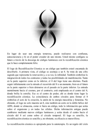 En lugar de usar una energía temerosa, puede realizarse con confianza,
autoconciencia y fe en el poder creador de uno mismo. Usted mismo configura su
futuro a través de la descarga de códigos luminosos con la recodificación cósmica
que le hace completamente feliz.
El logo de Recodificación Cósmica es un código que también estaré encantada de
descifrarle. A primera vista, el código se asemeja a un 8. Se trata de una cifra
sagrada que representa la renovación y, a su vez, la infinidad. También simboliza la
integración de todos los contrastes y todas las posibilidades de manifestación. Tanto
en la parte superior como en la inferior, el 8 del logo tiene una abertura. Puede
seguir infinitamente con la mirada el recorrido del 8 o un momento, bien en el futuro
en la parte superior o bien detenerse en el pasado en la parte inferior. La entrada
mentalmente hacia el cosmos, por el contrario, está emplazada en el centro del 8,
donde brilla la estrella. Ese es el centro de poder, ahí es donde tiene lugar la
recodificación cósmica. La coincidencia de ambos círculos para formar el 8
simboliza el acto de la creación, la unión de la energía masculina y femenina. No
obstante, el logo no solo muestra un 8, sino también un corte en la doble hélice del
ADN, donde se almacena, como si fuera un código, toda la información que actúa
sobre el organismo y en todas las células. Dicha información antigua puede
cambiarse mediante nuevos códigos luminosos y actúa desde el centro hacia el
círculo del 8 así como sobre el círculo temporal. El logo es sencillo, la
recodificación cósmica es sencilla y, no obstante, su eficacia es maravillosa.
La recodificación cósmica es apropiada para la autoterapia. Es un regalo del cielo
 