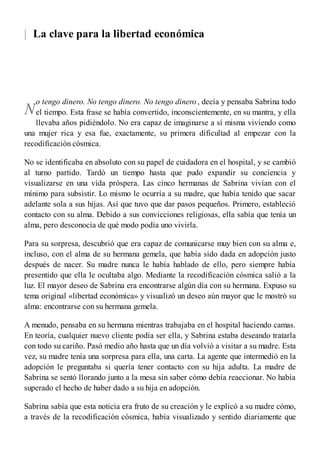 |
N
La clave para la libertad económica
o tengo dinero. No tengo dinero. No tengo dinero, decía y pensaba Sabrina todo
el tiempo. Esta frase se había convertido, inconscientemente, en su mantra, y ella
llevaba años pidiéndolo. No era capaz de imaginarse a sí misma viviendo como
una mujer rica y esa fue, exactamente, su primera dificultad al empezar con la
recodificación cósmica.
No se identificaba en absoluto con su papel de cuidadora en el hospital, y se cambió
al turno partido. Tardó un tiempo hasta que pudo expandir su conciencia y
visualizarse en una vida próspera. Las cinco hermanas de Sabrina vivían con el
mínimo para subsistir. Lo mismo le ocurría a su madre, que había tenido que sacar
adelante sola a sus hijas. Así que tuvo que dar pasos pequeños. Primero, estableció
contacto con su alma. Debido a sus convicciones religiosas, ella sabía que tenía un
alma, pero desconocía de qué modo podía uno vivirla.
Para su sorpresa, descubrió que era capaz de comunicarse muy bien con su alma e,
incluso, con el alma de su hermana gemela, que había sido dada en adopción justo
después de nacer. Su madre nunca le había hablado de ello, pero siempre había
presentido que ella le ocultaba algo. Mediante la recodificación cósmica salió a la
luz. El mayor deseo de Sabrina era encontrarse algún día con su hermana. Expuso su
tema original «libertad económica» y visualizó un deseo aún mayor que le mostró su
alma: encontrarse con su hermana gemela.
A menudo, pensaba en su hermana mientras trabajaba en el hospital haciendo camas.
En teoría, cualquier nuevo cliente podía ser ella, y Sabrina estaba deseando tratarla
con todo su cariño. Pasó medio año hasta que un día volvió a visitar a su madre. Esta
vez, su madre tenía una sorpresa para ella, una carta. La agente que intermedió en la
adopción le preguntaba si quería tener contacto con su hija adulta. La madre de
Sabrina se sentó llorando junto a la mesa sin saber cómo debía reaccionar. No había
superado el hecho de haber dado a su hija en adopción.
Sabrina sabía que esta noticia era fruto de su creación y le explicó a su madre cómo,
a través de la recodificación cósmica, había visualizado y sentido diariamente que
 