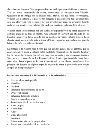•
•
•
•
•
•
•
•
•
•
•
•
•
•
•
abrazaba a su hermana. Sabrina persuadió a su madre para que facilitara el contacto.
Tras un breve intercambio de cartas, concertaron un encuentro con Viktoria.
Quedaron en un parque de su ciudad natal, Berlín. No fue difícil reconocerse.
Viktoria vio a Sabrina y le pareció tan parecida a ella que sería fácil confundirlas,
solo que ella vestía ropa elegante y llevaba un bolso muy caro. Se abrazaron durante
un largo rato sin decir una palabra y la madre se quedó sin palabras de la alegría.
Viktoria había sido adoptada por una familia de diplomáticos y se había educado en
distintas escuelas de todo el mundo. Pudo estudiar en Harvard, era abogada en los
Estados Unidos y se había casado con un político muy rico. Sabrina tenía la boca
abierta mientras escuchaba esta historia. ¿Cómo era posible que su hermana gemela
hubiera llevado una vida tan distinta?
La pobreza o la riqueza nada tienen que ver con los genes. Fue el entorno, que la
conciencia de Viktoria y Sabrina había modelado (epigenética). La reunión familiar
fue de maravilla. Viktoria compró una casa para su madre y sus hermanas e invitó a
Sabrina a vivir con ella en los Estados Unidos, donde sigue instalada desde hace
unos años. Poco a poco se ha ido acostumbrando a su libertad económica. Por
primera vez después de algún tiempo, ha dejado de mirar el precio de todo lo que
compra en el supermercado.
Las claves más importantes de la RCC para obtener la libertad económica
Aceptar el punto de partida
Humildad
Gratitud
Liberarse del sentimiento de culpa
Dejar ir al pasado
Liberarse del miedo al futuro
Conciencia en el presente
Transformación de las limitaciones
Amor propio
Autoestima
Amor
Curar el corazón
Paciencia
Estar en armonía con la propia alma
Reconocer el verdadero deseo profundo
 