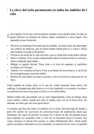 |
É
•
•
•
•
•
•
La clave del éxito permanente en todos los ámbitos de la
vida
xito significa llevar una vida en perfecta armonía con la propia alma. El éxito no
puede definirse en términos de dinero, títulos académicos u otros logros. Eso
supondría ya una limitación.
David es un estudiante fracasado que ha triunfado. Su mayor éxito fue interrumpir
sus estudios de medicina, que no tenían ningún sentido para él, y viajar a África
para trabajar en ayuda al desarrollo.
Florian es un artista de la vida con éxito y que se siente feliz como pintor callejero.
Katie es modista. Vive en una comuna donde todas las transacciones se realizan sin
dinero, mediante intercambio.
Rüdiger es guarda forestal. Tiene éxito a la hora de mantener el equilibrio
ecológico en el bosque.
Andreas vive y trabaja en Nueva York, en un banco de inversiones y, a sus 26 años,
ha conseguido ganar su primer millón.
Barbara ha sido madre en cuatro ocasiones y lleva con éxito la educación de sus
hijos.
Usted también ha tenido éxito en lo que ha venido haciendo hasta ahora. Sin
embargo, la pregunta que debe hacerse es si está siguiendo a su corazón y su alma o
se conforma con otras cosas para ser feliz; o si es usted infeliz.
Bettina estaba muy descontenta con su vida. Supuestamente, tenía un trabajo ideal
como azafata y había viajado por todo el mundo, pero eso no le hacía feliz. No
obstante, no sabía qué otra cosa quería hacer.
Lo primero que hizo fue entrar en contacto con su alma. Necesitó algo de tiempo y
para ello realizó los ejercicios de conciencia/viajes de exploración, hasta que,
finalmente, fue capaz de percibir su propia luz. A partir de ahí, dio grandes pasos
hacia adelante. Le encantaba volar, y voló con su conciencia hacia el cosmos. Sus
viajes cósmicos le hacían feliz porque se sentía infinitamente libre. Nadie podía
apretar un botón y molestarla en esos momentos. La mayoría de las veces se quedaba
 