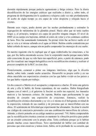 dormida rápidamente porque padecía agotamiento y fatiga crónica. Pero la diaria
decodificación de las energías caóticas que realizaba a diario y, sobre todo, el
programa de desfragmentación le ayudaron a relajarse cada vez más profundamente.
Al acabo de algún tiempo ya era capaz de volar despierta y relajada hacia el
cosmos.
Durante esos viajes, podía dormir por las noches profundamente y estimular la
segregación de melatonina de la glándula pineal. Hacía años que no tenía sueños
largos y, al principio, tampoco era capaz de percibir ninguna imagen. El nivel de
DMT en su cuerpo era bajísimo, debido al estrés de volar y a los continuos cambios
de hora. Pero fue aumentando lentamente. Su primer éxito fue un breve sueño en el
que se veía a sí misma saltando en el agua en bikini. Bettina estaba contentísima por
haber soñado de nuevo, aunque aún no podía comprender los mensajes de ese sueño.
En nuestra siguiente cita le expliqué que el agua simbolizaba las emociones, a las
que, por fin, había encontrado acceso. Esto le sorprendió mucho porque nunca había
sido consciente de que su vida fuera tan superficial, pero, a partir de entonces, pudo
por fin visualizar una imagen holográfica con la recodificación cósmica y realizar el
proceso completo de la RCC en siete días.
Posteriormente, comenzó a pintar sus imágenes interiores, algo que le divertía
mucho, sobre todo, cuando usaba acuarelas. Desarrolló su propio estilo y en sus
obras mezclaba sus experiencias cósmicas con las que había vivido en los países a
los que había viajado por trabajo.
Un día conoció a Martin en el aeropuerto y empezaron a charlar. Él tenía una galería
de arte y ella le habló, de forma espontánea, de sus cuadros. Había fotografiado
algunos con el móvil, y al galerista le fascinó su estilo tan especial, los inusuales
motivos y los hermosos colores. De repente, Bettina supo perfectamente lo que
deseaba de corazón: una exposición de creaciones. Entonces, realizó la
recodificación cósmica diariamente y se vio a sí misma en el holograma en mitad de
la exposición, rodeada de sus cuadros y de personas que se maravillaban con sus
obras. El sentimiento de felicidad que experimentó fue abrumador. Su alma le enseñó
sus códigos de conciencia personales con una combinación maravillosa de colores.
Además, a diario pensaba en su código numérico personal: 710. Había comprendido
que la recodificación cósmica consiste en mantener la vibración positiva para poder
ser un creador consciente con la propia alma. Tenía confianza porque ya le habían
pasado muchas cosas maravillosas. Tuvo oportunidad de hablar con cantidad de
personas que eran creativas y tenían éxito. Sabía, en lo profundo de su corazón, que
 
