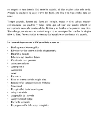 •
•
•
•
•
•
•
•
•
•
•
•
•
•
•
•
•
•
•
su imagen se manifestaría. Eso también sucedió, si bien muchos años más tarde.
Primero se enamoró, se casó y tuvo dos hijos. Era feliz y su vida estaba llena de
amor.
Tiempo después, durante una fiesta del colegio, padres e hijos debían exponer
conjuntamente sus cuadros y luego había que adivinar qué cuadro infantil se
correspondía con cada cuadro adulto. Bettina y su familia se lo pasaron muy bien.
Sin embargo, sus obras eran tan únicas que no se correspondían con las de ningún
niño. Al final, fueron sacadas a subasta y los beneficios se destinaron a la escuela.
Las claves más importantes de la RCC para el éxito permanente
Desfragmentación energética
Liberarse de los controles de la antigua matriz
Dejar ir al pasado
Liberarse del miedo al futuro
Conciencia en el presente
Autoconocimiento
Amor propio
Autoestima
Amor
Paciencia
Estar en armonía con la propia alma
Reconocer el verdadero deseo profundo
Sinceridad
Receptividad hacia los milagros
Alegría de vivir
Aceptación de la ayuda
Autorresponsabilidad
Elevar la vibración
Reprogramación del cuerpo energético
 