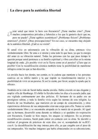 |
¿T
La clave para la auténtica libertad
iene usted que mirar la hora con frecuencia? ¿Tiene muchas citas? ¿Tiene
muchos compromisos privados y laborales a los que le gustaría decir que no,
pero no puede? ¿Tiene agobios económicos? ¿Problemas físicos? ¿Problemas
amorosos? ¿Estrés? ¿Otras preocupaciones? En ese caso, se encuentra muy alejado
de la auténtica libertad. ¿Cuál es su visión?
Si usted vive en unisonancia con la vibración de su alma, entonces vive
verdaderamente libre. Se ama a sí mismo y ama todo lo que hace, ya que la energía
del amor es su vibración natural. Todas las personas con las que pasa tiempo le
querrán porque usted pertenece a su familia espiritual y vibra con ellas en la misma
longitud de onda. ¿Es posible vivir en la Tierra como en el paraíso? ¡Claro que es
posible! Con la recodificación cósmica también tiene la posibilidad de manifestar
milagros como los que se han descrito.
La envidia hacia los demás, tan común, es la cadena que mantiene a las personas
cautivas en su infeliz matriz y la que impide su transformación interior y la
posibilidad de vivir en un paraíso. Si así lo siente, por favor, acepte la ayuda que le
ofrezco.
También en la vida de Sarah había mucha envidia. Había crecido en una elegante y
amplia villa de Hamburgo. El chófer la llevaba todos los días a la escuela judía, que
era vigilada continuamente por dos policías. El hermano de su padre era un
prestigioso rabino, y toda la familia vivía según las normas de esta religión. La
historia de sus bisabuelos, que murieron en un campo de concentración, y otras
experiencias dolorosas de sus antepasados eran una carga para ella. Nunca se sentía
verdaderamente libre y se encontraba atrapada en la matriz de su pasado. Al igual
que su hermano, desarrolló asma durante su infancia y se quedaba sin respiración
con frecuencia. Cuando se hizo mayor, los ataques se redujeron. En su primera
recodificación cósmica, Sarah pudo entrar en contacto con su alma. Se decidió a
realizar el programa de prácticas de siete días, eso sí, acompañada de su RCC-
coach. La decodificación fue muy intensa para ella, ya que cargaba con el peso de
sus antepasados. Vio muchas imágenes que había almacenadas en su subconsciente,
 