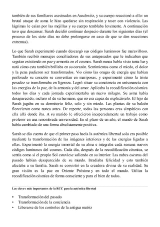 •
•
•
también de sus familiares asesinados en Auschwitz, y su cuerpo reaccionó a ello: un
brutal ataque de asma le hizo quedarse sin respiración y toser con violencia. Las
lágrimas le caían por las mejillas y su cuerpo temblaba levemente. A continuación
tuvo que descansar. Sarah decidió continuar despacio durante los siguientes días (el
proceso de los siete días no debe prolongarse en caso de que se den reacciones
extremas).
Lo que Sarah experimentó cuando descargó sus códigos luminosos fue maravilloso.
También recibió mensajes conciliadores de sus antepasados que le indicaban que
seguían existiendo en paz y armonía en el cosmos. Sarah nunca había visto tanta luz y
notó cómo esta también brillaba en su corazón. Sentimientos como el miedo, el dolor
y la pena pudieron ser transformados. Vio cómo las orugas de energía que habían
perforado su corazón se convertían en mariposas, y experimentó cómo la triste
pesadez se transformaba en ligereza. Logró situar su conciencia en unisonancia con
las energías de la paz, de la armonía y del amor. Aplicaba la recodificación cósmica
todos los días y cada jornada experimentaba un nuevo milagro. Su asma había
desaparecido, incluso el de su hermano, que no era capaz de explicárselo. El hijo de
Sarah jugaba en su dormitorio feliz, solo y sin miedo. Las plantas de su balcón
florecieron como nunca antes. De repente, todas las personas eras simpáticas con
ella allá donde iba. A su marido le ofrecieron inesperadamente un trabajo como
profesor en una renombrada universidad. En el plazo de un año, el mundo de Sarah
había cambiado de una forma absolutamente positiva.
Sarah se dio cuenta de que el primer paso hacia la auténtica libertad solo era posible
mediante la transformación de las imágenes interiores y de las energías ligadas a
ellas. Experimentó la energía inmortal de su alma e integraba cada semana nuevos
códigos luminosos del cosmos. Cada día, después de la recodificación cósmica, se
sentía como si el propio Sol estuviese saliendo en su interior. Las nubes oscuras del
pasado habían desaparecido de su mundo. Irradiaba felicidad y esto también
afectaba a su familia. Sarah se convirtió en la creadora divina de su realidad. Su
gran visión es la paz en Oriente Próximo y en todo el mundo. Utiliza la
recodificación cósmica de forma consciente y para el bien de todos.
Las claves más importantes de la RCC para la auténtica libertad
Transformación del pasado
Transformación de la conciencia
Liberarse de los controles de la antigua matriz
 