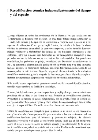 |
T
Recodificación cósmica independientemente del tiempo
y del espacio
engo clientes en todos los continentes de la Tierra a los que ayudo con un
tratamiento a distancia por teléfono. Es muy fácil porque puedo abandonar la
matriz de espacio y tiempo con mi conciencia y reunirme con ellos en un nivel
superior de vibración. Como ya se explicó antes, la entrada a la base de datos
cósmica se encuentra en un nivel de conciencia superior, y ahí es también donde se
pueden reconocer y transformar las causas de los bloqueos energéticos y sus
síntomas. Entre los síntomas más habituales de un desequilibrio energético y una
perturbación en la información se encuentran las enfermedades, los problemas
económicos, los problemas de pareja, los miedos, etc. Durante el tratamiento con la
RCC se conduce al cliente hacia la conexión con su propia alma y se abre la puerta
hacia el cosmos. La respiración profunda, así como determinadas posiciones de las
manos ayudan en este proceso. Después, se guía al cliente a través de la verdadera
recodificación cósmica y, en la mayoría de los casos, percibe el flujo de energía al
instante. Los resultados después de la recodificación cósmica son notables.
Si ha tenido buenas experiencias personales con el uso de la recodificación cósmica,
también puede ayudar a su familia y a sus amigos.
Primero, hábleles de sus experiencias positivas y explíqueles que sus conocimientos
provienen de un libro y que (aún) no está formado en recodificación cósmica.
Pregúntele a la persona si desea experimentar, con su ayuda, cómo se sienten las
energías de alta vibración energética y cómo actúan. Le recomiendo que lleve a cabo
este ejercicio por teléfono. Para ello, acuerden el momento más adecuado.
Utilice la recodificación energética para ajustarse a sí mismo a una frecuencia
energética elevada. Como preparación para esta cita, vibre en la frecuencia de su
codificación luminosa para el bienestar y permanezca relajado. Su elevada
frecuencia vibratoria y el calor de su corazón actúan, igual que el sol primaveral
sobre el hielo y la nieve, sobre su entorno directo y su interlocutor. Si lo desea,
invite también a su ayudante celestial a este encuentro. Establezca la intención de que
todo lo que pasa sucede por amor y por el bien de todos.
 