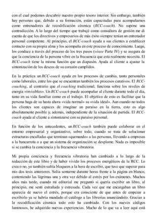 con el cual podemos descubrir nuestro propio tesoro interior. Sin embargo, también
hay personas que, debido a su formación, están capacitadas para acompañarnos
como entrenadores de recodificación cósmica (RCC-coach). No supone una
contradicción. A lo largo del tiempo que trabajé como consultora de gestión me di
cuenta de que los directivos y empresarios de más éxito siempre tenían un entrenador
personal competente. Al principio, el RCC-coach ayuda a sus clientes a establecer
contacto con su propia alma y los acompaña en este proceso de conocimiento. Luego,
los conduce a través del proceso de los tres pasos (véase Parte IV) y se asegura de
que la conciencia de la persona vibre en la frecuencia que esta realmente necesita. El
RCC-coach tiene la misma función que un diapasón. Ayuda al cliente a ajustar la
sintonización de los deseos de su corazón cumplidos.
En la práctica un RCC-coach ayuda en los procesos de cambio, tanto personales
como laborales, entre los que se encuentran también los procesos curativos. El RCC-
coaching, al contrario que el coaching tradicional, funciona sobre los niveles de
energía «invisibles». Un RCC-coach puede acompañar al cliente durante todo el día,
tanto en su vida familiar como en el trabajo. El objetivo de esto es facilitar que la
persona haga de su hasta ahora «vida normal» su «vida ideal». Aun cuando no todos
los clientes son capaces de imaginar un paraíso en la tierra, esto es algo
absolutamente posible y, además, independiente de la situación de partida. El RCC-
coach ayuda al cliente a sintonizarse con su paraíso personal.
En función de los antecedentes, un RCC-coach también puede colaborar en el
entorno empresarial y organizativo, sobre todo, cuando se trata de solucionar
estructuras encalladas que terminan «quemando» a las personas, llevando a empresas
a la bancarrota o a que un sistema de organización se desplome. Nada es imposible
si se cambia la conciencia y la frecuencia vibratoria.
Mi propia conciencia y frecuencia vibratoria han cambiado a lo largo de la
redacción de este libro y de haber vivido los procesos energéticos de la RCC. Lo
crea o no, yo también sufría bloqueos a la hora de escribir, que tuve que superar para
mis dos tesis anteriores. Solía sentarme durante horas frente a la página en blanco,
conteniendo las lágrimas una y otra vez debido al estrés por los exámenes. Muchos
años más tarde, cuando mi editorial me preguntó si quería escribir un libro, al
principio, me sentí extrañada y estresada. Cada vez que me encargaban un libro
aparecía de nuevo el estrés, porque era consciente de que antes de empezar a
escribirlo ya se habría mandado el catálogo a las librerías anunciándolo. Gracias a
la recodificación cósmica todo esto ha cambiado. Con los nuevos códigos
luminosos, he adquirido nuevas experiencias. Mucho de lo que va a leer aquí está
 