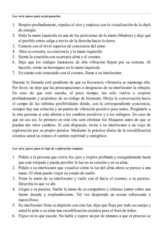 1.
2.
3.
4.
5.
6.
7.
1.
2.
3.
4.
5.
6.
Los siete pasos para su preparación
Respire profundamente, expulse el aire y empiece con la visualización de la ducha
de energía.
Sitúe la mano izquierda en una de las posiciones de la mano (Mudras) y deje que
el posible estrés salga a través de la derecha hacia la tierra.
Conecte con el nivel superior de conciencia del amor.
Abra su corazón, su conciencia y la mano izquierda.
Sienta la conexión con su propia alma y el cosmos.
Deje que los códigos luminosos de alta vibración fluyan por su sistema. Al
hacerlo, siente un hormigueo en la mano izquierda.
En cuanto esté conectado con el cosmos, llame a su interlocutor.
Durante la llamada esté pendiente de que su frecuencia vibratoria se mantenga alta.
Por favor, no deje que las preocupaciones o desgracias de su interlocutor la rebajen.
En caso de que esto suceda, al poco tiempo, tan solo vuelva a respirar
profundamente y acuérdese de su código de bienestar. Dirija la conversación hacia
el campo de las infinitas posibilidades donde, con la correspondiente conciencia,
siempre hay una solución y un patrón de vibración positivo para todos. Pregúntele a
la otra persona si está abierta a los cambios positivos y a los milagros. En caso de
que no sea así, lo primero en esta cita será eliminar los bloqueos antes de que se
puedan dar otros cambios. Si está dispuesto, invite a su interlocutor a un viaje de
exploración por su propio paraíso. Mediante la práctica diaria de la recodificación
cósmica usted ya conoce el camino espiritual y energético.
Los siete pasos para el viaje de exploración conjunto
Pídale a la persona que cierre los ojos y respire profunda y sosegadamente hasta
que esté relajada y pueda percibir la luz en su corazón y en su alma.
Pídale a su interlocutor que visualice cómo la luz del alma ahora se parece a una
mano. El alma puede viajar en estado de sueño.
Tome la mano de su interlocutor y vuele con él hacia el cosmos, a su paraíso.
Describa lo que ve ahí.
Llegan a su paraíso. Suelte la mano de su compañero y sitúense juntos sobre una
fuente dorada y resplandeciente. Tal vez desprenda un aroma refrescante y
maravilloso.
Su interlocutor llena su depósito con esta luz, deja que fluya por todo su cuerpo y
usted le pide a su alma una recodificación cósmica para el bien de todos.
Fíjese en lo que sucede. No hable y espere un par de minutos a que el proceso se
 