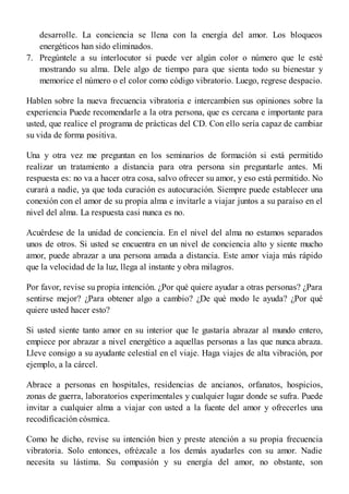 7.
desarrolle. La conciencia se llena con la energía del amor. Los bloqueos
energéticos han sido eliminados.
Pregúntele a su interlocutor si puede ver algún color o número que le esté
mostrando su alma. Dele algo de tiempo para que sienta todo su bienestar y
memorice el número o el color como código vibratorio. Luego, regrese despacio.
Hablen sobre la nueva frecuencia vibratoria e intercambien sus opiniones sobre la
experiencia Puede recomendarle a la otra persona, que es cercana e importante para
usted, que realice el programa de prácticas del CD. Con ello sería capaz de cambiar
su vida de forma positiva.
Una y otra vez me preguntan en los seminarios de formación si está permitido
realizar un tratamiento a distancia para otra persona sin preguntarle antes. Mi
respuesta es: no va a hacer otra cosa, salvo ofrecer su amor, y eso está permitido. No
curará a nadie, ya que toda curación es autocuración. Siempre puede establecer una
conexión con el amor de su propia alma e invitarle a viajar juntos a su paraíso en el
nivel del alma. La respuesta casi nunca es no.
Acuérdese de la unidad de conciencia. En el nivel del alma no estamos separados
unos de otros. Si usted se encuentra en un nivel de conciencia alto y siente mucho
amor, puede abrazar a una persona amada a distancia. Este amor viaja más rápido
que la velocidad de la luz, llega al instante y obra milagros.
Por favor, revise su propia intención. ¿Por qué quiere ayudar a otras personas? ¿Para
sentirse mejor? ¿Para obtener algo a cambio? ¿De qué modo le ayuda? ¿Por qué
quiere usted hacer esto?
Si usted siente tanto amor en su interior que le gustaría abrazar al mundo entero,
empiece por abrazar a nivel energético a aquellas personas a las que nunca abraza.
Lleve consigo a su ayudante celestial en el viaje. Haga viajes de alta vibración, por
ejemplo, a la cárcel.
Abrace a personas en hospitales, residencias de ancianos, orfanatos, hospicios,
zonas de guerra, laboratorios experimentales y cualquier lugar donde se sufra. Puede
invitar a cualquier alma a viajar con usted a la fuente del amor y ofrecerles una
recodificación cósmica.
Como he dicho, revise su intención bien y preste atención a su propia frecuencia
vibratoria. Solo entonces, ofrézcale a los demás ayudarles con su amor. Nadie
necesita su lástima. Su compasión y su energía del amor, no obstante, son
 