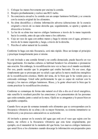 1.
2.
3.
4.
5.
6.
7.
Coloque las manos brevemente por encima la comida.
Respire profundamente y realice una RCC-turbo.
Su conciencia envuelve la comida con un campo luminoso brillante y se conecta
con la esencia original de los alimentos.
Su alma decodifica y elimina información adversa (alteraciones de la esencia
original) a través de su mano derecha que, seguidamente, se aparta y apunta en
dirección a la tierra.
La luz de su alma trae nuevos códigos luminosos a través de la mano izquierda
hacia la comida, antes de que eche mano a los cubiertos.
Coja un vaso de agua con ambas manos y haga lo mismo con el agua, primero a
través de la mano izquierda y, luego, a través de la derecha.
Perciba el sabor natural de la comida.
Conforme lo haga con más frecuencia, será más rápido. Dese un tiempo al principio
y practique tranquilamente para sí mismo.
Si está invitado a una comida formal y no confía demasiado, puede hacerlo en voz
baja igualmente. En muchas culturas es habitual bendecir los alimentos o pronunciar
una oración. Sin embargo, la recodificación rara vez se hace en el mundo occidental.
Por eso, puede suceder que le pregunten qué estaba haciendo. En ese caso, diga
simplemente que se preocupa por su salud y que aplica la nueva medicina energética
de la recodificación cósmica. Hable del tema, de lo bien que le ha venido para su
estresado estómago. Usted sabe perfectamente lo que es capaz de realizar con la
energía y los nuevos códigos luminosos. Ríase, y la gente observará lo bien que le
sienta practicar la recodificación cósmica.
Conforme se comunique de forma más natural en el día a día en el nivel energético,
más sencillo le resultará percibir las emociones y los pensamientos de las personas
que están sentadas junto a usted en la mesa. Ojalá no se atraganten y lo pasen bien en
agradable compañía.
Cuando lleve un par de semanas tomando solo alimentos que se correspondan con la
frecuencia vibratoria de su alma y de su mayor bienestar, su sistema inmunitario se
fortalecerá y sus procesos autocurativos se acelerarán.
Al invitarle a pensar en la esencia del agua que está en el vaso que sujeta con las
manos, me refiero a la frecuencia vibratoria que esta tiene originalmente, por
ejemplo, en el manantial de la montaña del que brota. Los nuevos códigos luminosos
que usted lleva a los elementos cuando descarga la información son preparados para
 