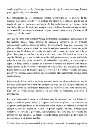 donde, seguidamente, las llevé conmigo durante mi viaje de cuatro meses por Europa
para impartir algunos seminarios.
Los participantes en los seminarios estaban asombrados de la eficacia de las
muestras que había llevado, y yo también me alegré. Sin embargo, pronto me di
cuenta de que la frecuencia vibratoria de las sustancias en los frascos había
cambiado. Al cabo de un tiempo, parecía como si hubiera llevado conmigo de viaje
un ramo de flores extraordinariamente original durante cuatro meses. ¿Se imagina el
aspecto que debían tener?
¿Por qué le cuento esta historia? Porque es importante comprender cómo, incluso en
las mejores manos, puede cambiar la frecuencia vibratoria de un producto
originalmente perfecto debido al entorno (¡epigenética!). Tuve que abandonar mi
plan de elaborar esencias efectivas para la medicina energética porque no podía
garantizar que la elevada frecuencia vibratoria del producto se mantuviera a largo
plazo. Tampoco pueden hacerlo, si son sinceros, otros fabricantes de esencia o
espráis. Habría que poner la fecha de caducidad, pero eso tampoco nos diría nada
sobre la actual frecuencia vibratoria. El embotellado automático, el almacenaje en
cajas y el largo tiempo a oscuras en almacenes o sótanos son factores que influyen
negativamente en la frecuencia vibratoria de toda esencia. Los estudios de Masaru
Emoto también han demostrado que la vibración y, por tanto, el efecto del agua,
puede verse influida decisivamente por información del exterior tanto positiva como
negativamente.
En mi trabajo diario con los pacientes me conecto durante el tratamiento con uno de
los doce compuestos de la medicina energética y dejo que sus códigos luminosos se
integren en forma de información dependiendo de las necesidades. Esto funciona muy
bien con la recodificación cósmica, ya que todo es vibración, conciencia e
información.
Las «esencias-madre» están en California con la curandera, en una habitación
sagrada con la temperatura ideal y sin perturbaciones energéticas. Los doce frascos
de prueba están guardados en mi propia habitación sagrada en Arizona. La conexión
energética con su origen en Hawái se puede seguir sintiendo. Su frecuencia
vibratoria es elevada y, por tanto, siguen teniendo un efecto muy alto cuando las
empleo con mis pacientes. Lo práctico en este trabajo espiritual es poder viajar con
poco equipaje y sin cajas a cuestas.
Si desea llevar a cabo una recodificación cósmica para producir esencias alquímicas
 