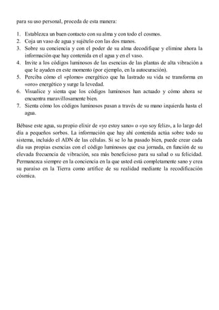 1.
2.
3.
4.
5.
6.
7.
para su uso personal, proceda de esta manera:
Establezca un buen contacto con su alma y con todo el cosmos.
Coja un vaso de agua y sujételo con las dos manos.
Sobre su conciencia y con el poder de su alma decodifique y elimine ahora la
información que hay contenida en el agua y en el vaso.
Invite a los códigos luminosos de las esencias de las plantas de alta vibración a
que le ayuden en este momento (por ejemplo, en la autocuración).
Perciba cómo el «plomo» energético que ha lastrado su vida se transforma en
«oro» energético y surge la levedad.
Visualice y sienta que los códigos luminosos han actuado y cómo ahora se
encuentra maravillosamente bien.
Sienta cómo los códigos luminosos pasan a través de su mano izquierda hasta el
agua.
Bébase este agua, su propio elixir de «yo estoy sano» o «yo soy feliz», a lo largo del
día a pequeños sorbos. La información que hay ahí contenida actúa sobre todo su
sistema, incluido el ADN de las células. Si se lo ha pasado bien, puede crear cada
día sus propias esencias con el código luminosos que esa jornada, en función de su
elevada frecuencia de vibración, sea más beneficioso para su salud o su felicidad.
Permanezca siempre en la conciencia en la que usted está completamente sano y crea
su paraíso en la Tierra como artífice de su realidad mediante la recodificación
cósmica.
 