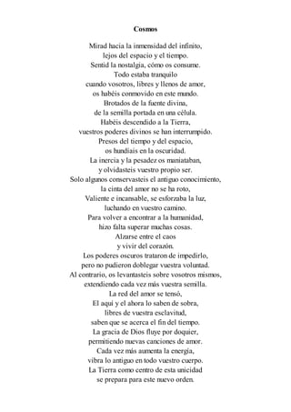 Cosmos
Mirad hacia la inmensidad del infinito,
lejos del espacio y el tiempo.
Sentid la nostalgia, cómo os consume.
Todo estaba tranquilo
cuando vosotros, libres y llenos de amor,
os habéis conmovido en este mundo.
Brotados de la fuente divina,
de la semilla portada en una célula.
Habéis descendido a la Tierra,
vuestros poderes divinos se han interrumpido.
Presos del tiempo y del espacio,
os hundíais en la oscuridad.
La inercia y la pesadez os maniataban,
y olvidasteis vuestro propio ser.
Solo algunos conservasteis el antiguo conocimiento,
la cinta del amor no se ha roto,
Valiente e incansable, se esforzaba la luz,
luchando en vuestro camino.
Para volver a encontrar a la humanidad,
hizo falta superar muchas cosas.
Alzarse entre el caos
y vivir del corazón.
Los poderes oscuros trataron de impedirlo,
pero no pudieron doblegar vuestra voluntad.
Al contrario, os levantasteis sobre vosotros mismos,
extendiendo cada vez más vuestra semilla.
La red del amor se tensó,
El aquí y el ahora lo saben de sobra,
libres de vuestra esclavitud,
saben que se acerca el fin del tiempo.
La gracia de Dios fluye por doquier,
permitiendo nuevas canciones de amor.
Cada vez más aumenta la energía,
vibra lo antiguo en todo vuestro cuerpo.
La Tierra como centro de esta unicidad
se prepara para este nuevo orden.
 