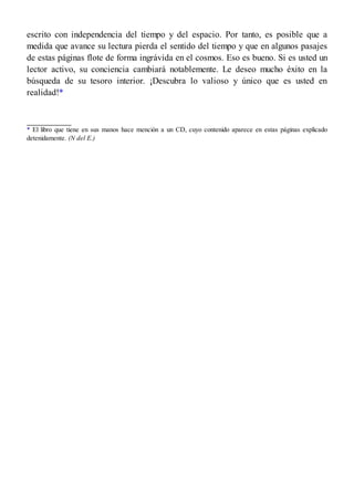 escrito con independencia del tiempo y del espacio. Por tanto, es posible que a
medida que avance su lectura pierda el sentido del tiempo y que en algunos pasajes
de estas páginas flote de forma ingrávida en el cosmos. Eso es bueno. Si es usted un
lector activo, su conciencia cambiará notablemente. Le deseo mucho éxito en la
búsqueda de su tesoro interior. ¡Descubra lo valioso y único que es usted en
realidad!*
* El libro que tiene en sus manos hace mención a un CD, cuyo contenido aparece en estas páginas explicado
detenidamente. (N del E.)
 