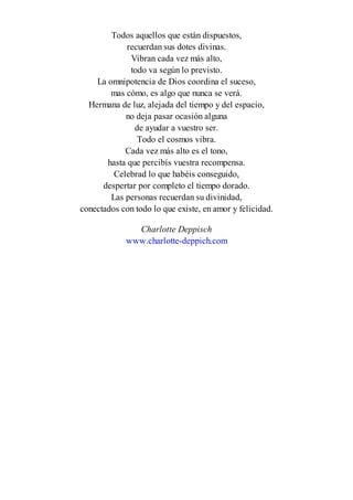 Todos aquellos que están dispuestos,
recuerdan sus dotes divinas.
Vibran cada vez más alto,
todo va según lo previsto.
La omnipotencia de Dios coordina el suceso,
mas cómo, es algo que nunca se verá.
Hermana de luz, alejada del tiempo y del espacio,
no deja pasar ocasión alguna
de ayudar a vuestro ser.
Todo el cosmos vibra.
Cada vez más alto es el tono,
hasta que percibís vuestra recompensa.
Celebrad lo que habéis conseguido,
despertar por completo el tiempo dorado.
Las personas recuerdan su divinidad,
conectados con todo lo que existe, en amor y felicidad.
Charlotte Deppisch
www.charlotte-deppich.com
 
