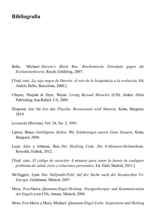 Bibliografía
Behe, Michael: Darwin´s Black Box. Biochemische Einwände gegen die
Evolutionstheorie, Resch, Gräfeling, 2007.
[Trad. cast., La caja negra de Darwin: el reto de la bioquímica a la evolución, Ed.
Andrés Bello, Barcelona, 2000.]
Chopra, Deepak & Dyer, Wayne: Living Beyond Miracles (CD), Amber Allen
Publishing, San Rafael, CA, 2005.
Dispenza Joe: Du bist das Placebo. Bewusstsein wird Materie, Koha, Burgrain,
2014.
Leonardo (Revista), Vol. 24, No. 2, 1991.
Lipton, Bruce: Intelligente Zellen. Wie Erfahrungen unsere Gene Steuern, Koha,
Burgrain, 2006.
Loyd, Alex y Johnson, Ben: Der Healiing Code. Die 6-Minuten-Heilmethode,
Rowohlt, Einbek, 2012.
[Trad. cast., El código de curación: 6 minutos para sanar la fuente de cualquier
problema de salud, éxito y relaciones personales, Ed. Edaf, Madrid, 2011.]
McTaggert, Lynn: Das Nullpunkt-Feld. Auf der Suche nach der Kosmischen Ur-
Energie, Goldmann, Múnich, 2007.
Mora, Eva-Maria: Quantum-Engel-Heilung. Energietherapie und Kommunication
mit Engeln (con CD), Ansata, Múnich, 2006.
Mora, Eva-Maria y Mora, Michael: Quantum-Engel-Liebe. Inspiration und Heilung
 