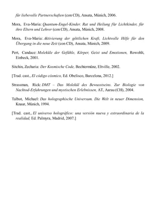 für liebevolle Partnerschaften (con CD), Ansata, Múnich, 2006.
Mora, Eva-Maria: Quantum-Engel-Kinder. Rat und Heilung für Lichtkinder, für
ihre Eltern und Lehrer (con CD), Ansata, Múnich, 2008.
Mora, Eva-Maria: Aktivierung der göttlichen Kraft, Lichtvolle Hilfe für den
Übergang in die neue Zeit (con CD), Ansata, Múnich, 2009.
Pert, Candace: Moleküle der Gefühle, Körper, Geist und Emotionen, Rowohlt,
Einbeck, 2001.
Sitchin, Zecharia: Der Kosmische Code, Bechtermünz, Eltville, 2002.
[Trad. cast., El código cósmico, Ed. Obelisco, Barcelona, 2012.]
Strassman, Rick: DMT – Das Molekül des Bewusstseins. Zur Biologie von
Nachtod-Erfahrungen und mystischen Erlebnissen, AT, Aarau (CH), 2004.
Talbot, Michael: Das holographische Universum. Die Welt in neuer Dimension,
Knaur, Múnich, 1994.
[Trad. cast., El universo holográfico: una versión nueva y extraordinaria de la
realidad, Ed. Palmyra, Madrid, 2007.]
 