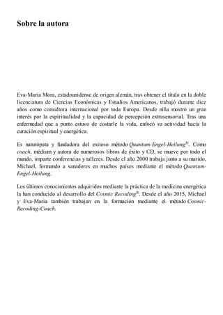 Sobre la autora
Eva-Maria Mora, estadounidense de origen alemán, tras obtener el título en la doble
licenciatura de Ciencias Económicas y Estudios Americanos, trabajó durante diez
años como consultora internacional por toda Europa. Desde niña mostró un gran
interés por la espiritualidad y la capacidad de percepción extrasensorial. Tras una
enfermedad que a punto estuvo de costarle la vida, enfocó su actividad hacia la
curación espiritual y energética.
Es naturópata y fundadora del exitoso método Quantum-Engel-Heilung®. Como
coach, médium y autora de numerosos libros de éxito y CD, se mueve por todo el
mundo, imparte conferencias y talleres. Desde el año 2000 trabaja junto a su marido,
Michael, formando a sanadores en muchos países mediante el método Quantum-
Engel-Heilung.
Los últimos conocimientos adquiridos mediante la práctica de la medicina energética
la han conducido al desarrollo del Cosmic Recoding®. Desde el año 2015, Michael
y Eva-Maria también trabajan en la formación mediante el método Cosmic-
Recoding-Coach.
 